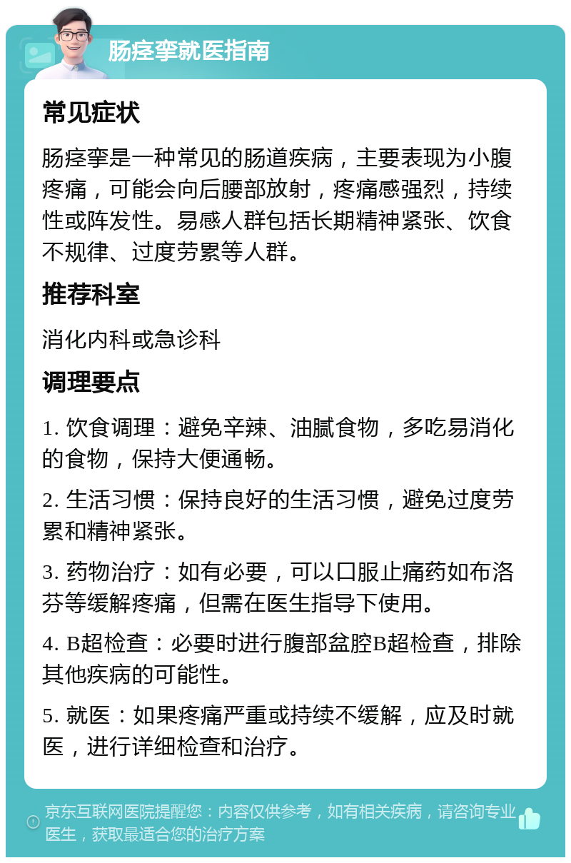 肠痉挛就医指南 常见症状 肠痉挛是一种常见的肠道疾病，主要表现为小腹疼痛，可能会向后腰部放射，疼痛感强烈，持续性或阵发性。易感人群包括长期精神紧张、饮食不规律、过度劳累等人群。 推荐科室 消化内科或急诊科 调理要点 1. 饮食调理：避免辛辣、油腻食物，多吃易消化的食物，保持大便通畅。 2. 生活习惯：保持良好的生活习惯，避免过度劳累和精神紧张。 3. 药物治疗：如有必要，可以口服止痛药如布洛芬等缓解疼痛，但需在医生指导下使用。 4. B超检查：必要时进行腹部盆腔B超检查，排除其他疾病的可能性。 5. 就医：如果疼痛严重或持续不缓解，应及时就医，进行详细检查和治疗。