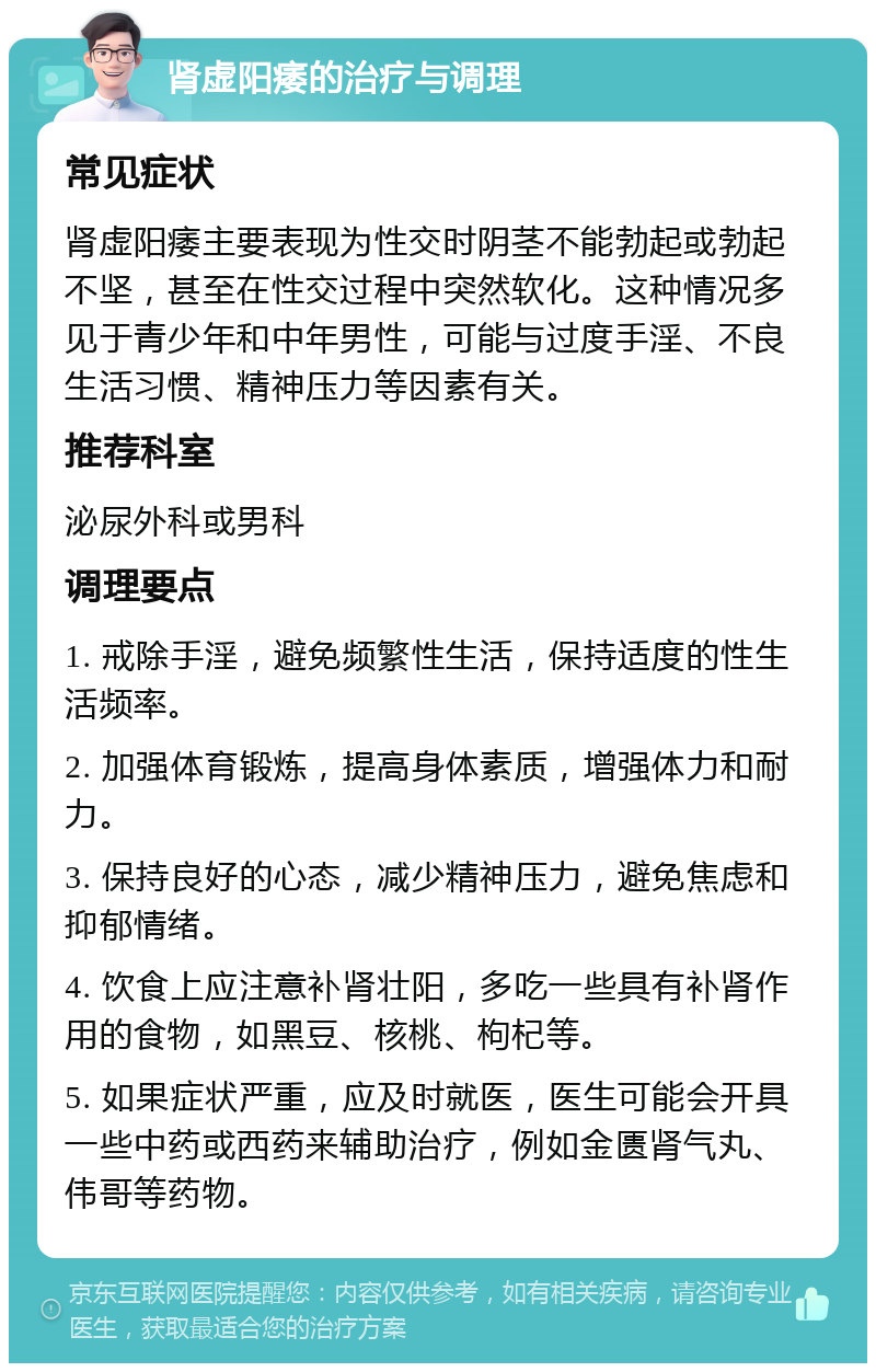 肾虚阳痿的治疗与调理 常见症状 肾虚阳痿主要表现为性交时阴茎不能勃起或勃起不坚，甚至在性交过程中突然软化。这种情况多见于青少年和中年男性，可能与过度手淫、不良生活习惯、精神压力等因素有关。 推荐科室 泌尿外科或男科 调理要点 1. 戒除手淫，避免频繁性生活，保持适度的性生活频率。 2. 加强体育锻炼，提高身体素质，增强体力和耐力。 3. 保持良好的心态，减少精神压力，避免焦虑和抑郁情绪。 4. 饮食上应注意补肾壮阳，多吃一些具有补肾作用的食物，如黑豆、核桃、枸杞等。 5. 如果症状严重，应及时就医，医生可能会开具一些中药或西药来辅助治疗，例如金匮肾气丸、伟哥等药物。