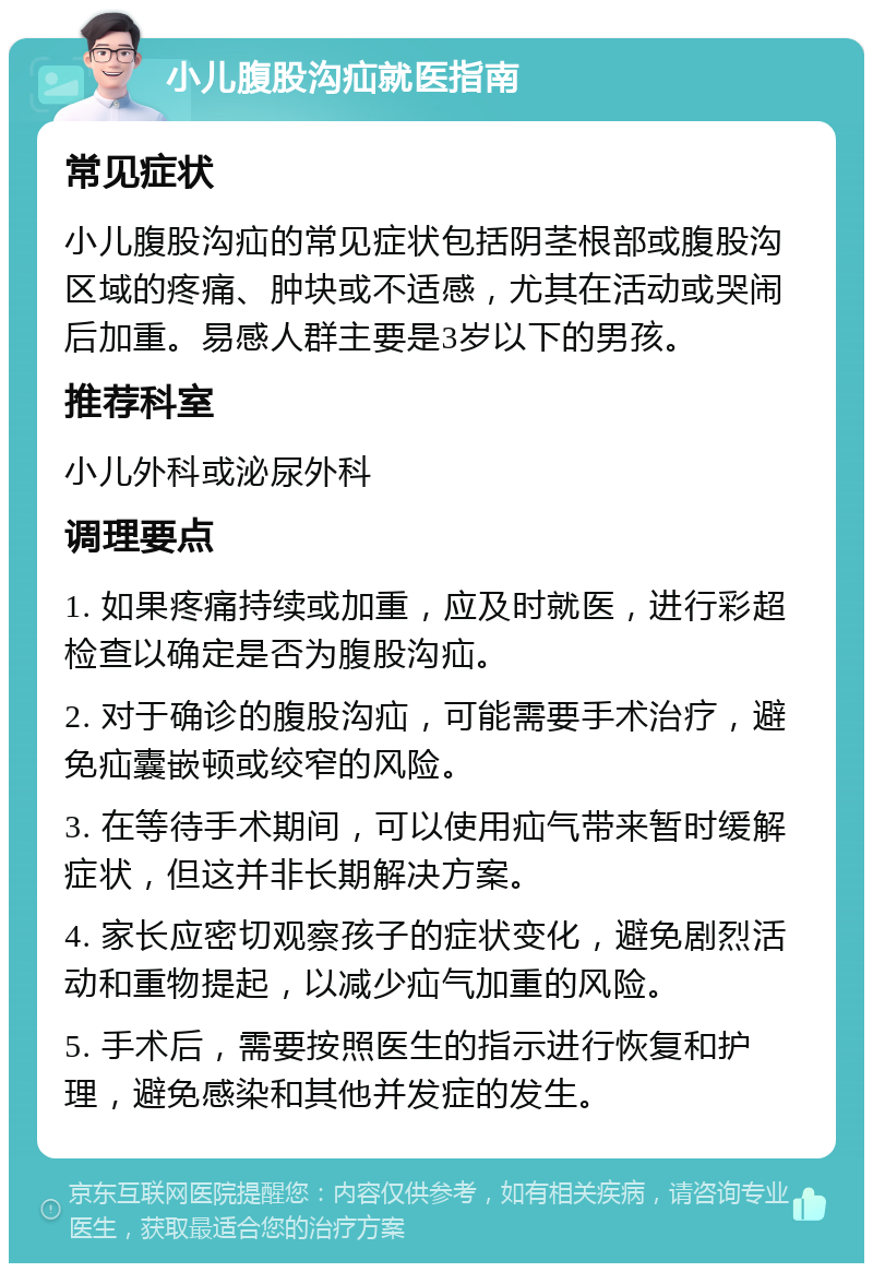 小儿腹股沟疝就医指南 常见症状 小儿腹股沟疝的常见症状包括阴茎根部或腹股沟区域的疼痛、肿块或不适感，尤其在活动或哭闹后加重。易感人群主要是3岁以下的男孩。 推荐科室 小儿外科或泌尿外科 调理要点 1. 如果疼痛持续或加重，应及时就医，进行彩超检查以确定是否为腹股沟疝。 2. 对于确诊的腹股沟疝，可能需要手术治疗，避免疝囊嵌顿或绞窄的风险。 3. 在等待手术期间，可以使用疝气带来暂时缓解症状，但这并非长期解决方案。 4. 家长应密切观察孩子的症状变化，避免剧烈活动和重物提起，以减少疝气加重的风险。 5. 手术后，需要按照医生的指示进行恢复和护理，避免感染和其他并发症的发生。