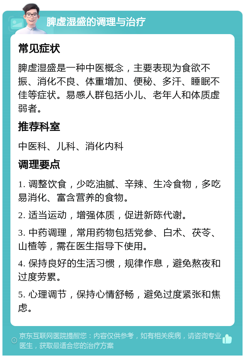 脾虚湿盛的调理与治疗 常见症状 脾虚湿盛是一种中医概念，主要表现为食欲不振、消化不良、体重增加、便秘、多汗、睡眠不佳等症状。易感人群包括小儿、老年人和体质虚弱者。 推荐科室 中医科、儿科、消化内科 调理要点 1. 调整饮食，少吃油腻、辛辣、生冷食物，多吃易消化、富含营养的食物。 2. 适当运动，增强体质，促进新陈代谢。 3. 中药调理，常用药物包括党参、白术、茯苓、山楂等，需在医生指导下使用。 4. 保持良好的生活习惯，规律作息，避免熬夜和过度劳累。 5. 心理调节，保持心情舒畅，避免过度紧张和焦虑。