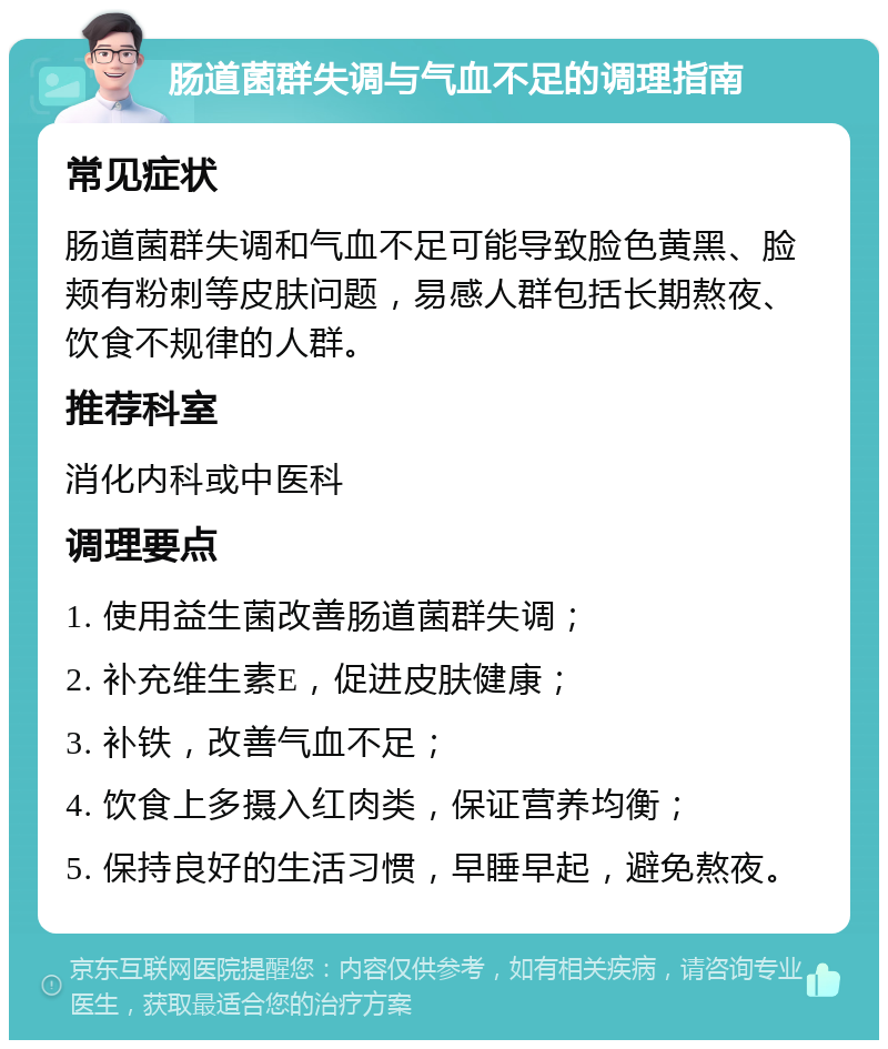 肠道菌群失调与气血不足的调理指南 常见症状 肠道菌群失调和气血不足可能导致脸色黄黑、脸颊有粉刺等皮肤问题，易感人群包括长期熬夜、饮食不规律的人群。 推荐科室 消化内科或中医科 调理要点 1. 使用益生菌改善肠道菌群失调； 2. 补充维生素E，促进皮肤健康； 3. 补铁，改善气血不足； 4. 饮食上多摄入红肉类，保证营养均衡； 5. 保持良好的生活习惯，早睡早起，避免熬夜。