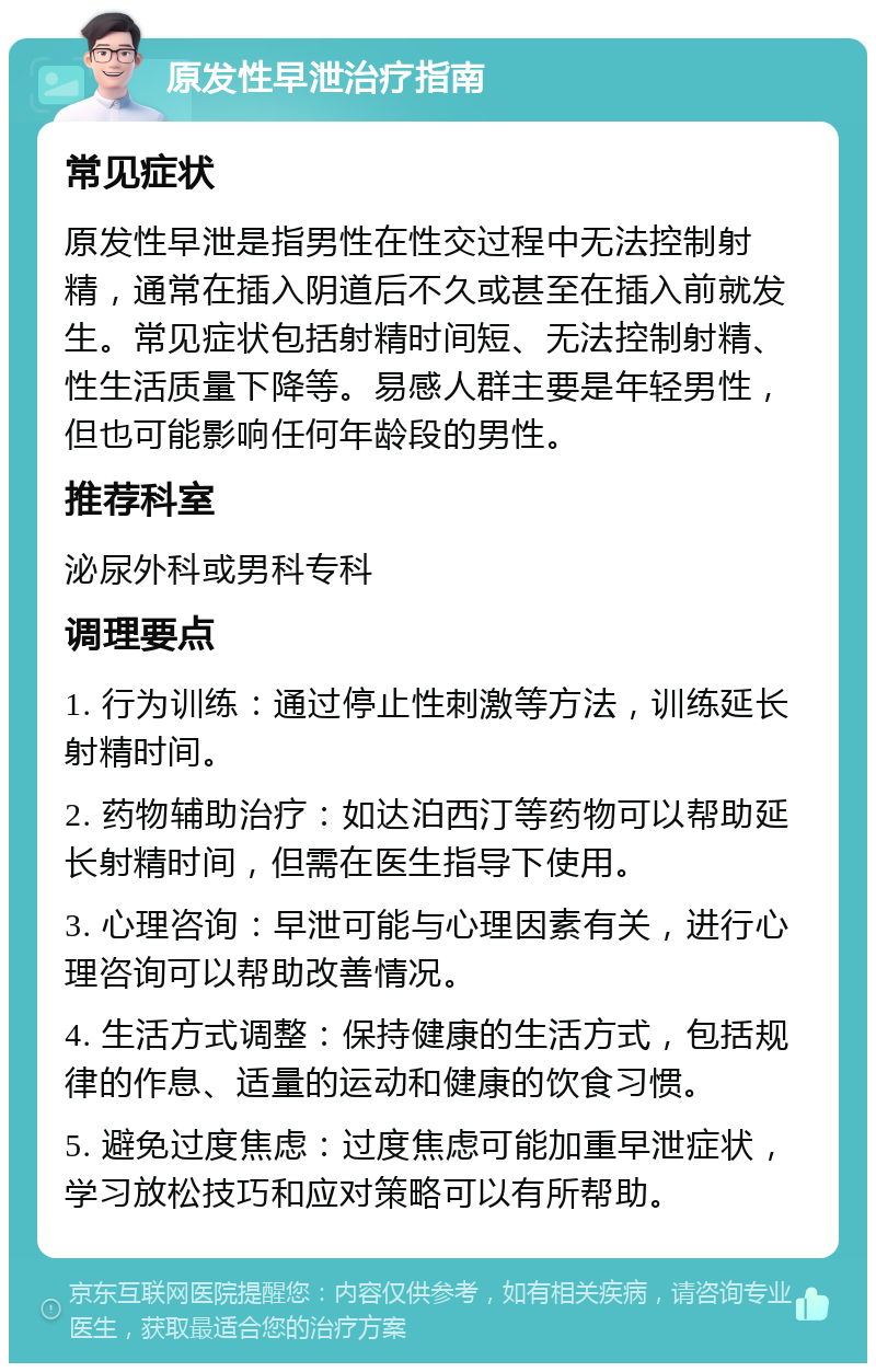 原发性早泄治疗指南 常见症状 原发性早泄是指男性在性交过程中无法控制射精，通常在插入阴道后不久或甚至在插入前就发生。常见症状包括射精时间短、无法控制射精、性生活质量下降等。易感人群主要是年轻男性，但也可能影响任何年龄段的男性。 推荐科室 泌尿外科或男科专科 调理要点 1. 行为训练：通过停止性刺激等方法，训练延长射精时间。 2. 药物辅助治疗：如达泊西汀等药物可以帮助延长射精时间，但需在医生指导下使用。 3. 心理咨询：早泄可能与心理因素有关，进行心理咨询可以帮助改善情况。 4. 生活方式调整：保持健康的生活方式，包括规律的作息、适量的运动和健康的饮食习惯。 5. 避免过度焦虑：过度焦虑可能加重早泄症状，学习放松技巧和应对策略可以有所帮助。