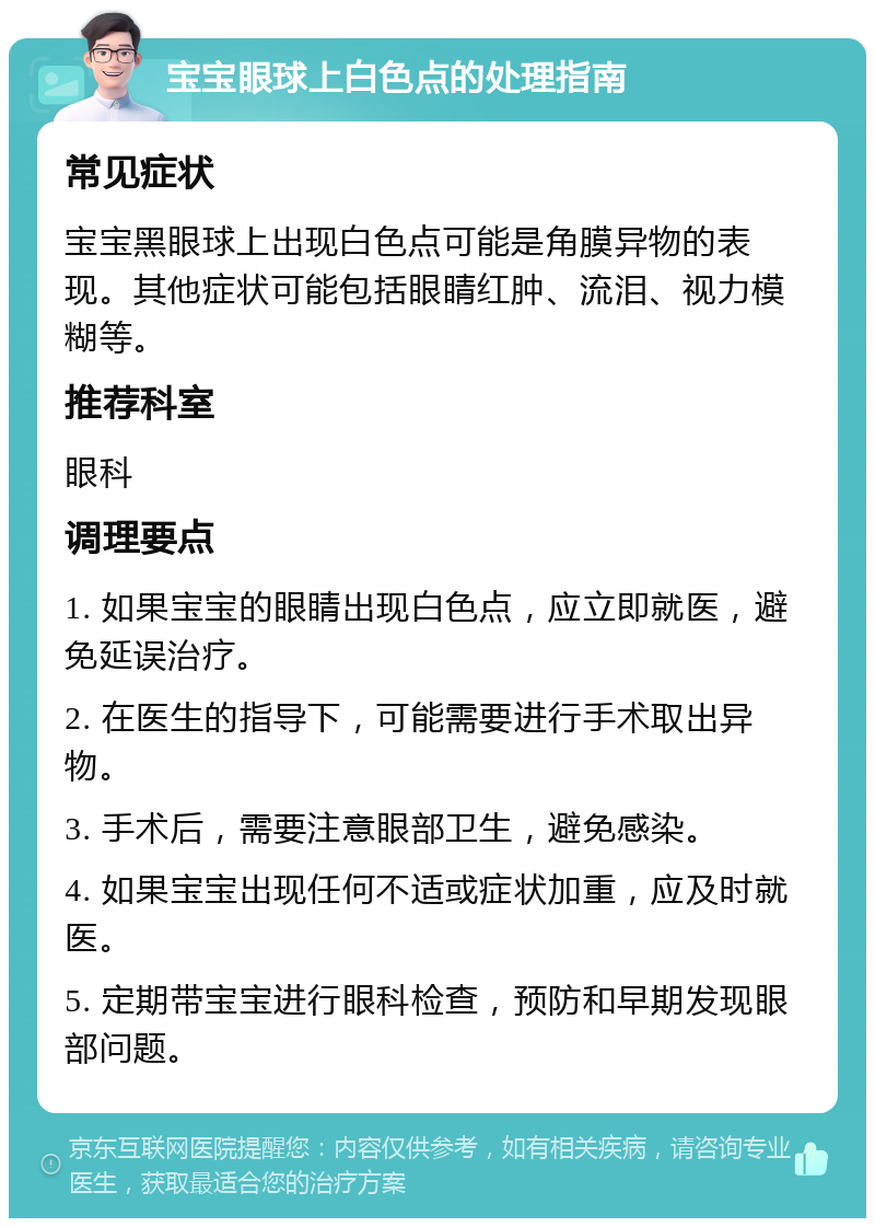 宝宝眼球上白色点的处理指南 常见症状 宝宝黑眼球上出现白色点可能是角膜异物的表现。其他症状可能包括眼睛红肿、流泪、视力模糊等。 推荐科室 眼科 调理要点 1. 如果宝宝的眼睛出现白色点，应立即就医，避免延误治疗。 2. 在医生的指导下，可能需要进行手术取出异物。 3. 手术后，需要注意眼部卫生，避免感染。 4. 如果宝宝出现任何不适或症状加重，应及时就医。 5. 定期带宝宝进行眼科检查，预防和早期发现眼部问题。