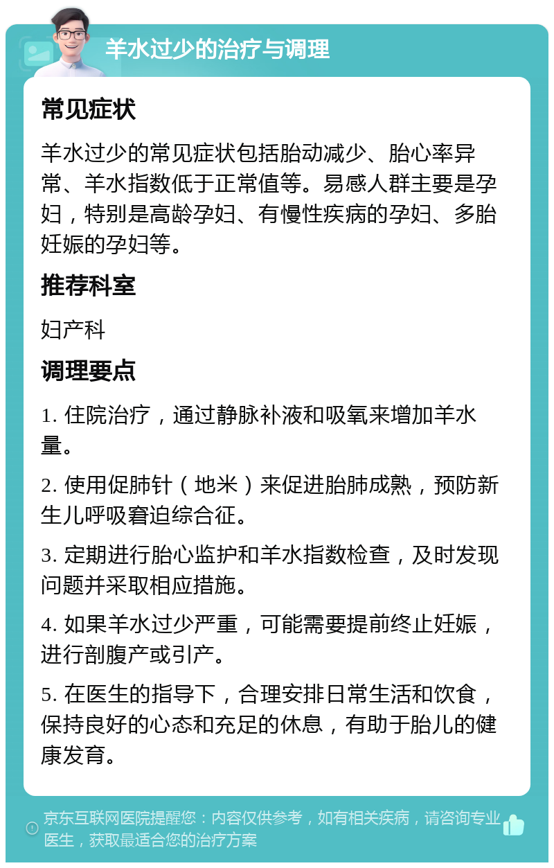 羊水过少的治疗与调理 常见症状 羊水过少的常见症状包括胎动减少、胎心率异常、羊水指数低于正常值等。易感人群主要是孕妇，特别是高龄孕妇、有慢性疾病的孕妇、多胎妊娠的孕妇等。 推荐科室 妇产科 调理要点 1. 住院治疗，通过静脉补液和吸氧来增加羊水量。 2. 使用促肺针（地米）来促进胎肺成熟，预防新生儿呼吸窘迫综合征。 3. 定期进行胎心监护和羊水指数检查，及时发现问题并采取相应措施。 4. 如果羊水过少严重，可能需要提前终止妊娠，进行剖腹产或引产。 5. 在医生的指导下，合理安排日常生活和饮食，保持良好的心态和充足的休息，有助于胎儿的健康发育。