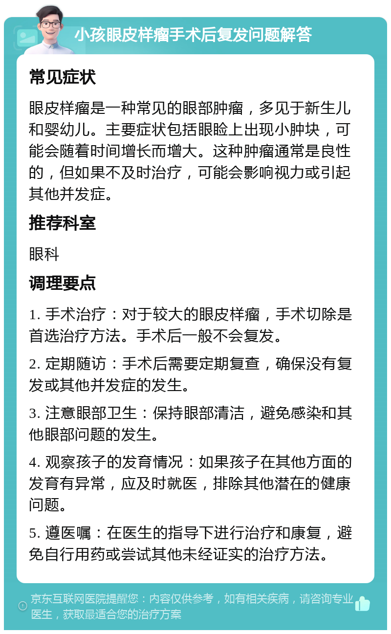 小孩眼皮样瘤手术后复发问题解答 常见症状 眼皮样瘤是一种常见的眼部肿瘤，多见于新生儿和婴幼儿。主要症状包括眼睑上出现小肿块，可能会随着时间增长而增大。这种肿瘤通常是良性的，但如果不及时治疗，可能会影响视力或引起其他并发症。 推荐科室 眼科 调理要点 1. 手术治疗：对于较大的眼皮样瘤，手术切除是首选治疗方法。手术后一般不会复发。 2. 定期随访：手术后需要定期复查，确保没有复发或其他并发症的发生。 3. 注意眼部卫生：保持眼部清洁，避免感染和其他眼部问题的发生。 4. 观察孩子的发育情况：如果孩子在其他方面的发育有异常，应及时就医，排除其他潜在的健康问题。 5. 遵医嘱：在医生的指导下进行治疗和康复，避免自行用药或尝试其他未经证实的治疗方法。