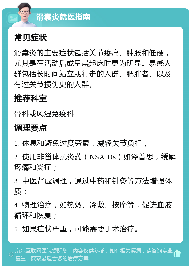 滑囊炎就医指南 常见症状 滑囊炎的主要症状包括关节疼痛、肿胀和僵硬，尤其是在活动后或早晨起床时更为明显。易感人群包括长时间站立或行走的人群、肥胖者、以及有过关节损伤史的人群。 推荐科室 骨科或风湿免疫科 调理要点 1. 休息和避免过度劳累，减轻关节负担； 2. 使用非甾体抗炎药（NSAIDs）如泽普思，缓解疼痛和炎症； 3. 中医肾虚调理，通过中药和针灸等方法增强体质； 4. 物理治疗，如热敷、冷敷、按摩等，促进血液循环和恢复； 5. 如果症状严重，可能需要手术治疗。