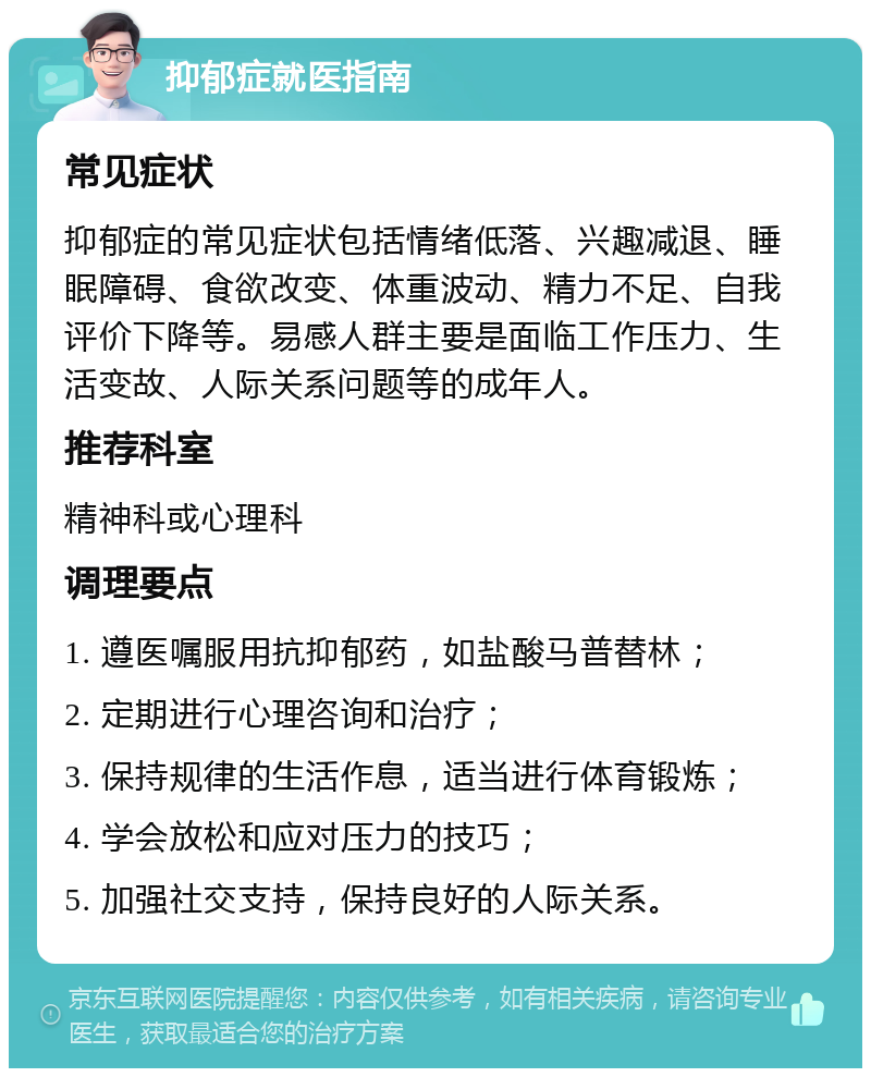 抑郁症就医指南 常见症状 抑郁症的常见症状包括情绪低落、兴趣减退、睡眠障碍、食欲改变、体重波动、精力不足、自我评价下降等。易感人群主要是面临工作压力、生活变故、人际关系问题等的成年人。 推荐科室 精神科或心理科 调理要点 1. 遵医嘱服用抗抑郁药，如盐酸马普替林； 2. 定期进行心理咨询和治疗； 3. 保持规律的生活作息，适当进行体育锻炼； 4. 学会放松和应对压力的技巧； 5. 加强社交支持，保持良好的人际关系。