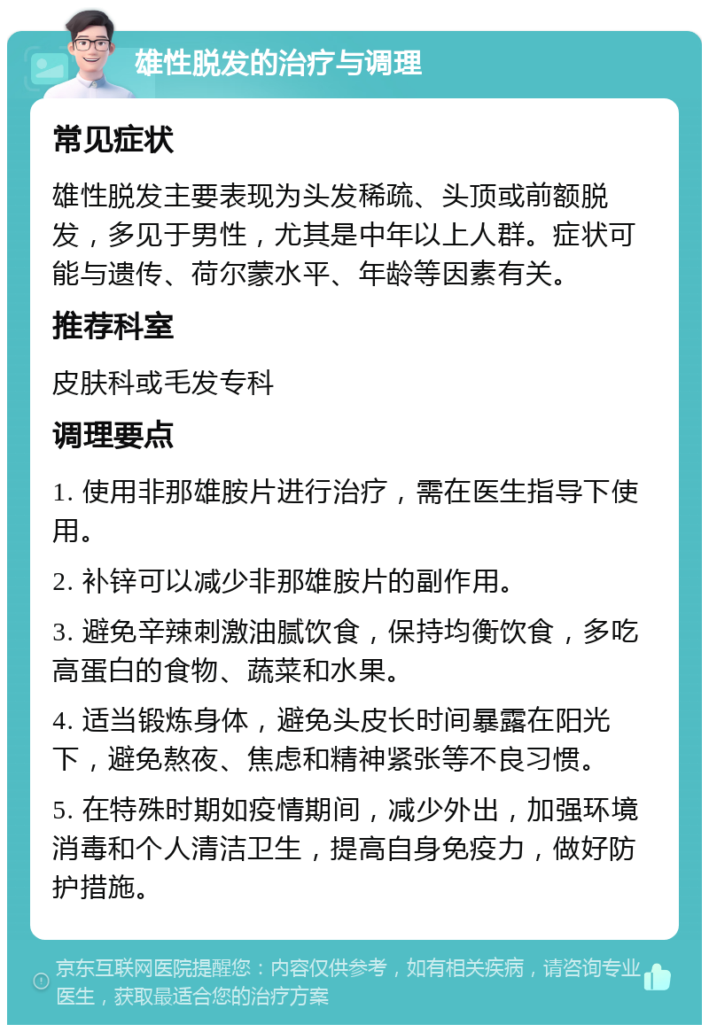 雄性脱发的治疗与调理 常见症状 雄性脱发主要表现为头发稀疏、头顶或前额脱发，多见于男性，尤其是中年以上人群。症状可能与遗传、荷尔蒙水平、年龄等因素有关。 推荐科室 皮肤科或毛发专科 调理要点 1. 使用非那雄胺片进行治疗，需在医生指导下使用。 2. 补锌可以减少非那雄胺片的副作用。 3. 避免辛辣刺激油腻饮食，保持均衡饮食，多吃高蛋白的食物、蔬菜和水果。 4. 适当锻炼身体，避免头皮长时间暴露在阳光下，避免熬夜、焦虑和精神紧张等不良习惯。 5. 在特殊时期如疫情期间，减少外出，加强环境消毒和个人清洁卫生，提高自身免疫力，做好防护措施。