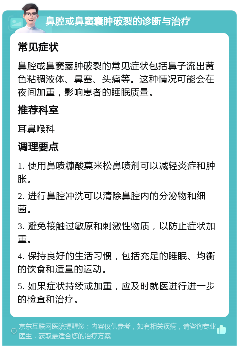 鼻腔或鼻窦囊肿破裂的诊断与治疗 常见症状 鼻腔或鼻窦囊肿破裂的常见症状包括鼻子流出黄色粘稠液体、鼻塞、头痛等。这种情况可能会在夜间加重，影响患者的睡眠质量。 推荐科室 耳鼻喉科 调理要点 1. 使用鼻喷糠酸莫米松鼻喷剂可以减轻炎症和肿胀。 2. 进行鼻腔冲洗可以清除鼻腔内的分泌物和细菌。 3. 避免接触过敏原和刺激性物质，以防止症状加重。 4. 保持良好的生活习惯，包括充足的睡眠、均衡的饮食和适量的运动。 5. 如果症状持续或加重，应及时就医进行进一步的检查和治疗。