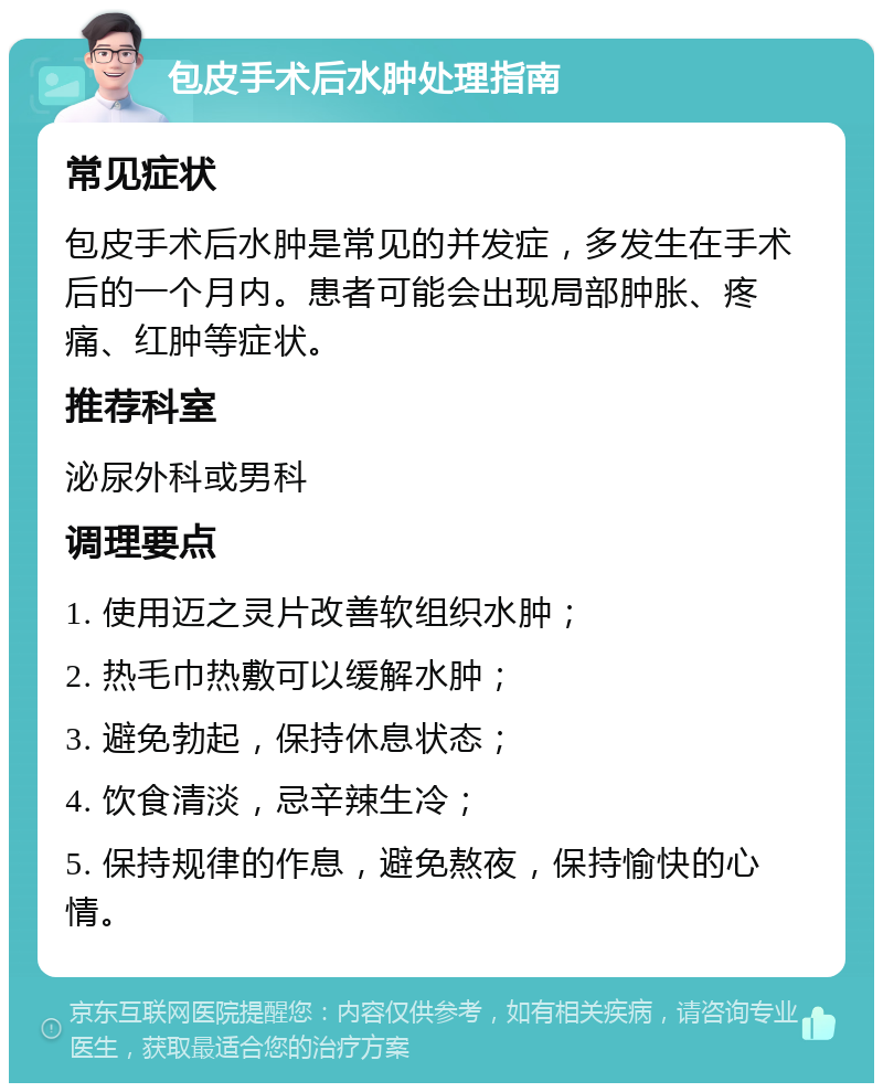 包皮手术后水肿处理指南 常见症状 包皮手术后水肿是常见的并发症，多发生在手术后的一个月内。患者可能会出现局部肿胀、疼痛、红肿等症状。 推荐科室 泌尿外科或男科 调理要点 1. 使用迈之灵片改善软组织水肿； 2. 热毛巾热敷可以缓解水肿； 3. 避免勃起，保持休息状态； 4. 饮食清淡，忌辛辣生冷； 5. 保持规律的作息，避免熬夜，保持愉快的心情。