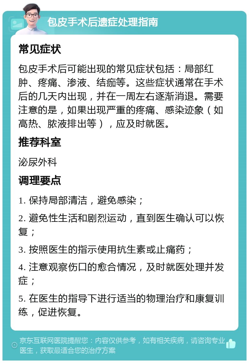 包皮手术后遗症处理指南 常见症状 包皮手术后可能出现的常见症状包括：局部红肿、疼痛、渗液、结痂等。这些症状通常在手术后的几天内出现，并在一周左右逐渐消退。需要注意的是，如果出现严重的疼痛、感染迹象（如高热、脓液排出等），应及时就医。 推荐科室 泌尿外科 调理要点 1. 保持局部清洁，避免感染； 2. 避免性生活和剧烈运动，直到医生确认可以恢复； 3. 按照医生的指示使用抗生素或止痛药； 4. 注意观察伤口的愈合情况，及时就医处理并发症； 5. 在医生的指导下进行适当的物理治疗和康复训练，促进恢复。