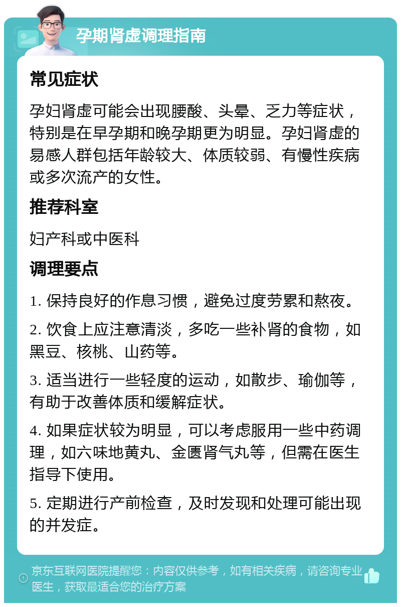 孕期肾虚调理指南 常见症状 孕妇肾虚可能会出现腰酸、头晕、乏力等症状，特别是在早孕期和晚孕期更为明显。孕妇肾虚的易感人群包括年龄较大、体质较弱、有慢性疾病或多次流产的女性。 推荐科室 妇产科或中医科 调理要点 1. 保持良好的作息习惯，避免过度劳累和熬夜。 2. 饮食上应注意清淡，多吃一些补肾的食物，如黑豆、核桃、山药等。 3. 适当进行一些轻度的运动，如散步、瑜伽等，有助于改善体质和缓解症状。 4. 如果症状较为明显，可以考虑服用一些中药调理，如六味地黄丸、金匮肾气丸等，但需在医生指导下使用。 5. 定期进行产前检查，及时发现和处理可能出现的并发症。