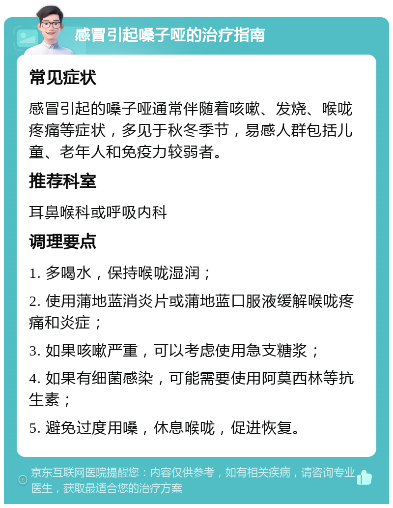 感冒引起嗓子哑的治疗指南 常见症状 感冒引起的嗓子哑通常伴随着咳嗽、发烧、喉咙疼痛等症状，多见于秋冬季节，易感人群包括儿童、老年人和免疫力较弱者。 推荐科室 耳鼻喉科或呼吸内科 调理要点 1. 多喝水，保持喉咙湿润； 2. 使用蒲地蓝消炎片或蒲地蓝口服液缓解喉咙疼痛和炎症； 3. 如果咳嗽严重，可以考虑使用急支糖浆； 4. 如果有细菌感染，可能需要使用阿莫西林等抗生素； 5. 避免过度用嗓，休息喉咙，促进恢复。