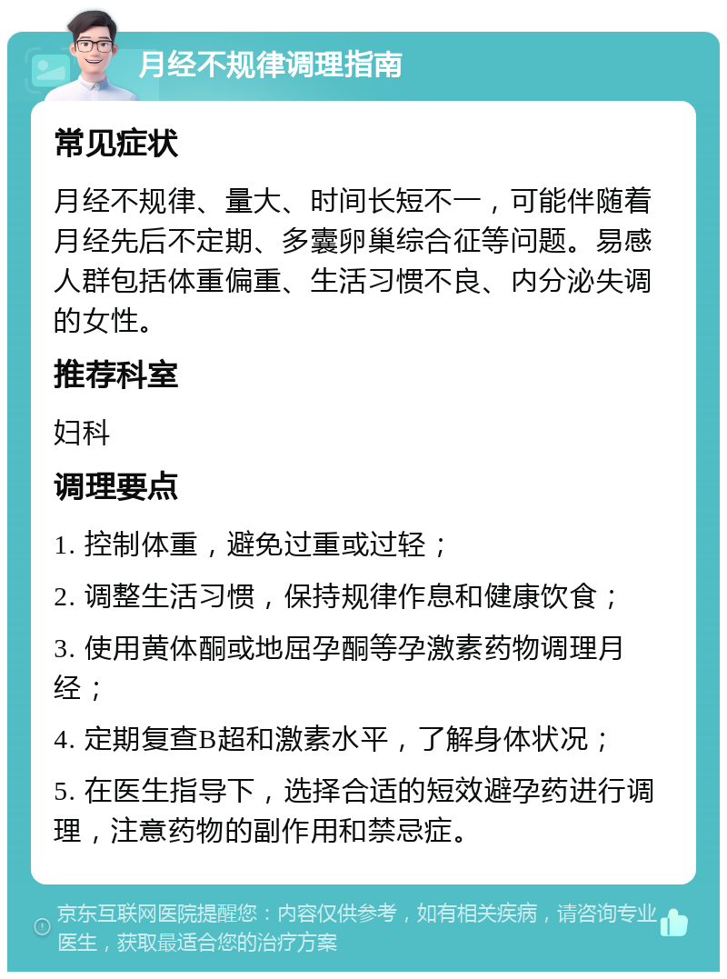 月经不规律调理指南 常见症状 月经不规律、量大、时间长短不一，可能伴随着月经先后不定期、多囊卵巢综合征等问题。易感人群包括体重偏重、生活习惯不良、内分泌失调的女性。 推荐科室 妇科 调理要点 1. 控制体重，避免过重或过轻； 2. 调整生活习惯，保持规律作息和健康饮食； 3. 使用黄体酮或地屈孕酮等孕激素药物调理月经； 4. 定期复查B超和激素水平，了解身体状况； 5. 在医生指导下，选择合适的短效避孕药进行调理，注意药物的副作用和禁忌症。