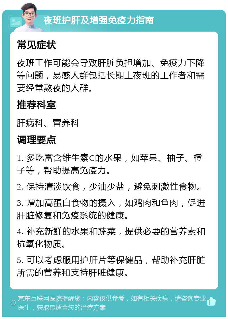 夜班护肝及增强免疫力指南 常见症状 夜班工作可能会导致肝脏负担增加、免疫力下降等问题，易感人群包括长期上夜班的工作者和需要经常熬夜的人群。 推荐科室 肝病科、营养科 调理要点 1. 多吃富含维生素C的水果，如苹果、柚子、橙子等，帮助提高免疫力。 2. 保持清淡饮食，少油少盐，避免刺激性食物。 3. 增加高蛋白食物的摄入，如鸡肉和鱼肉，促进肝脏修复和免疫系统的健康。 4. 补充新鲜的水果和蔬菜，提供必要的营养素和抗氧化物质。 5. 可以考虑服用护肝片等保健品，帮助补充肝脏所需的营养和支持肝脏健康。