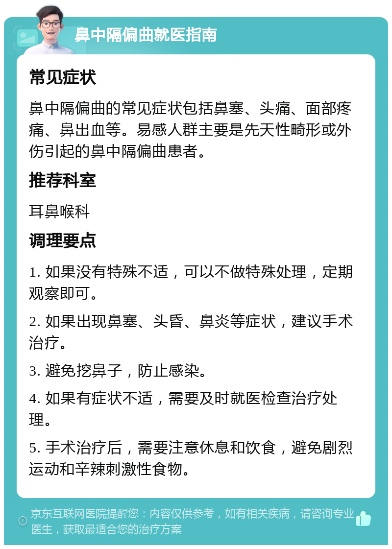 鼻中隔偏曲就医指南 常见症状 鼻中隔偏曲的常见症状包括鼻塞、头痛、面部疼痛、鼻出血等。易感人群主要是先天性畸形或外伤引起的鼻中隔偏曲患者。 推荐科室 耳鼻喉科 调理要点 1. 如果没有特殊不适，可以不做特殊处理，定期观察即可。 2. 如果出现鼻塞、头昏、鼻炎等症状，建议手术治疗。 3. 避免挖鼻子，防止感染。 4. 如果有症状不适，需要及时就医检查治疗处理。 5. 手术治疗后，需要注意休息和饮食，避免剧烈运动和辛辣刺激性食物。