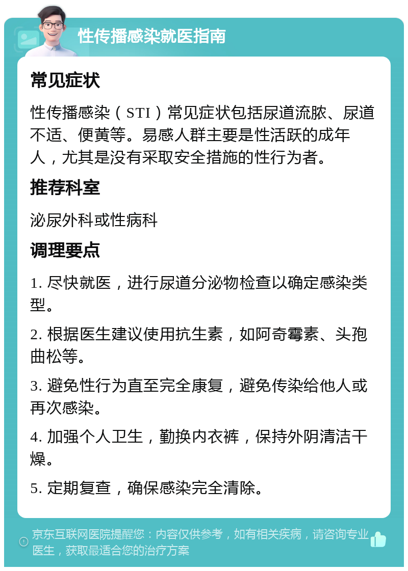 性传播感染就医指南 常见症状 性传播感染（STI）常见症状包括尿道流脓、尿道不适、便黄等。易感人群主要是性活跃的成年人，尤其是没有采取安全措施的性行为者。 推荐科室 泌尿外科或性病科 调理要点 1. 尽快就医，进行尿道分泌物检查以确定感染类型。 2. 根据医生建议使用抗生素，如阿奇霉素、头孢曲松等。 3. 避免性行为直至完全康复，避免传染给他人或再次感染。 4. 加强个人卫生，勤换内衣裤，保持外阴清洁干燥。 5. 定期复查，确保感染完全清除。