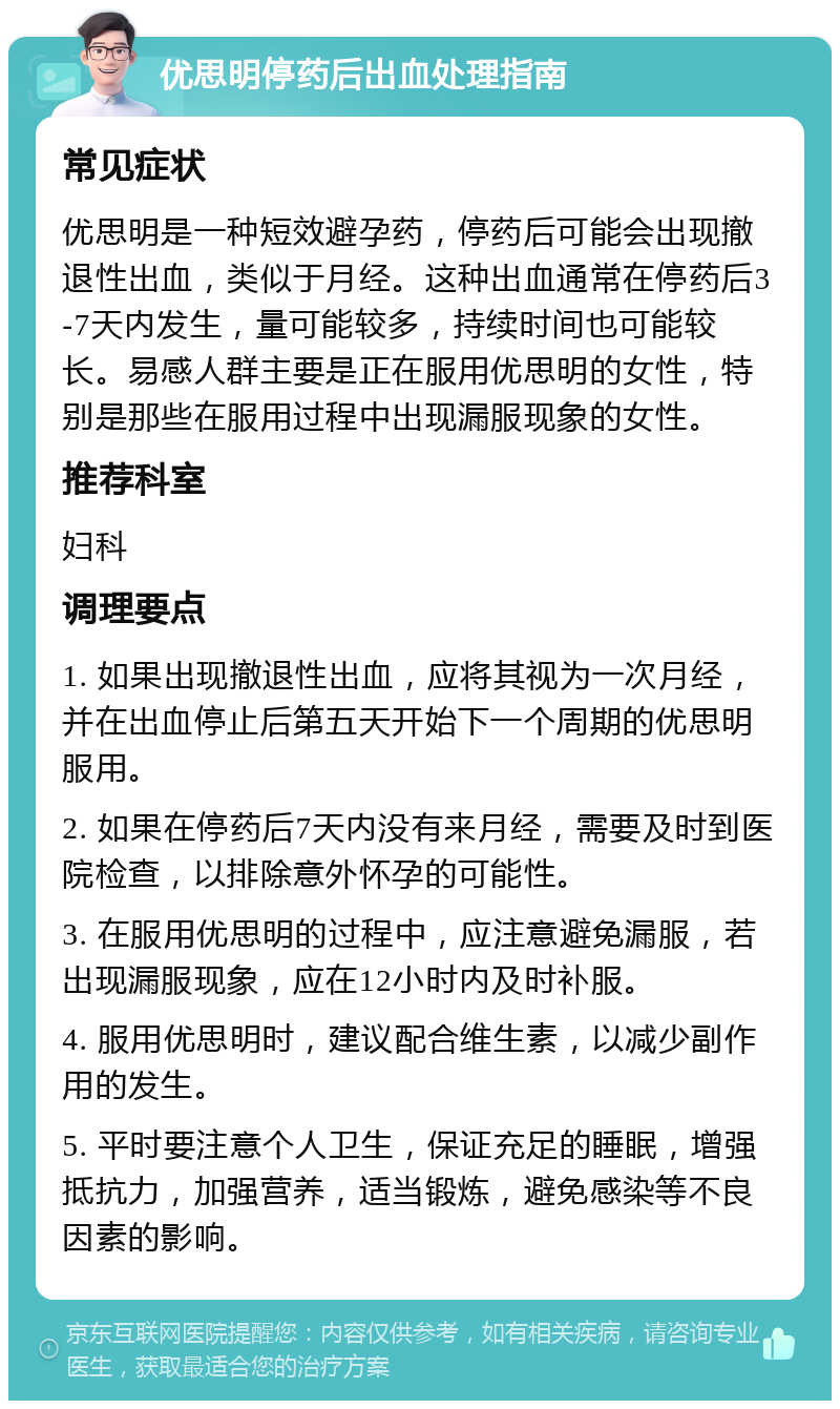 优思明停药后出血处理指南 常见症状 优思明是一种短效避孕药，停药后可能会出现撤退性出血，类似于月经。这种出血通常在停药后3-7天内发生，量可能较多，持续时间也可能较长。易感人群主要是正在服用优思明的女性，特别是那些在服用过程中出现漏服现象的女性。 推荐科室 妇科 调理要点 1. 如果出现撤退性出血，应将其视为一次月经，并在出血停止后第五天开始下一个周期的优思明服用。 2. 如果在停药后7天内没有来月经，需要及时到医院检查，以排除意外怀孕的可能性。 3. 在服用优思明的过程中，应注意避免漏服，若出现漏服现象，应在12小时内及时补服。 4. 服用优思明时，建议配合维生素，以减少副作用的发生。 5. 平时要注意个人卫生，保证充足的睡眠，增强抵抗力，加强营养，适当锻炼，避免感染等不良因素的影响。