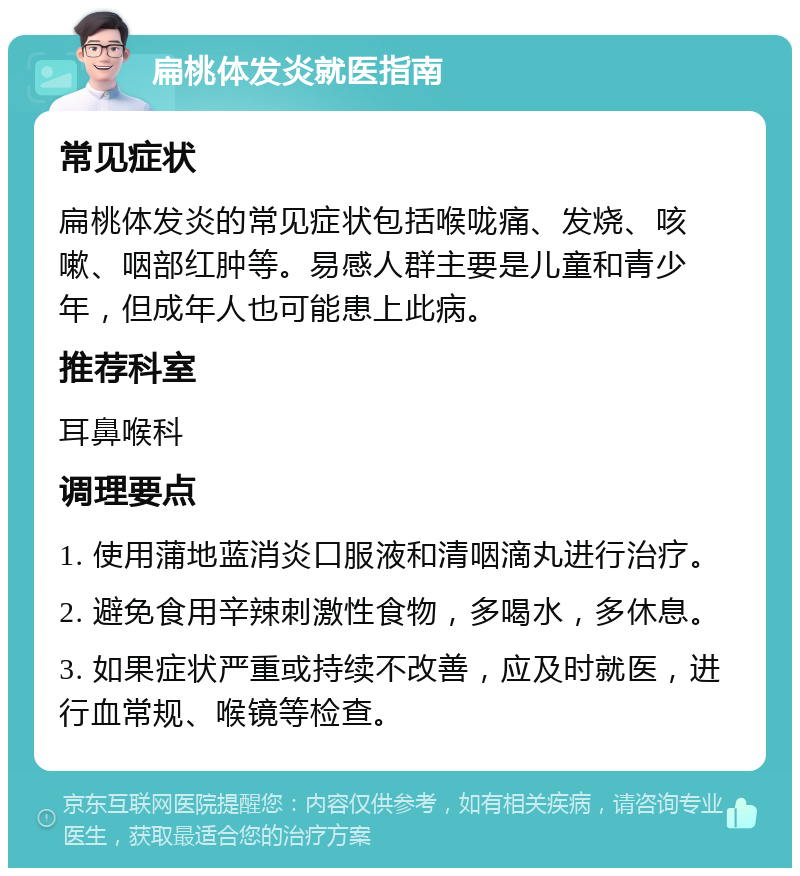 扁桃体发炎就医指南 常见症状 扁桃体发炎的常见症状包括喉咙痛、发烧、咳嗽、咽部红肿等。易感人群主要是儿童和青少年，但成年人也可能患上此病。 推荐科室 耳鼻喉科 调理要点 1. 使用蒲地蓝消炎口服液和清咽滴丸进行治疗。 2. 避免食用辛辣刺激性食物，多喝水，多休息。 3. 如果症状严重或持续不改善，应及时就医，进行血常规、喉镜等检查。