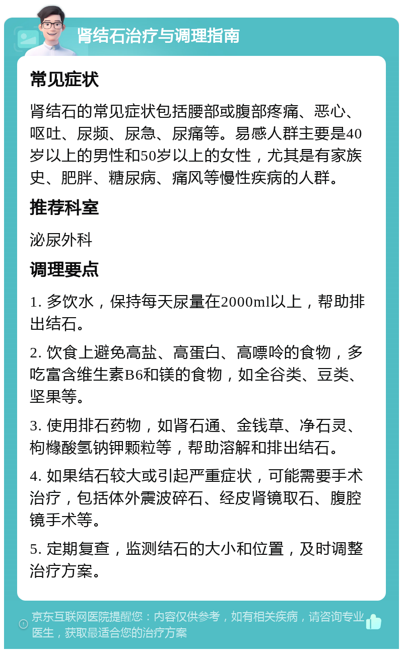 肾结石治疗与调理指南 常见症状 肾结石的常见症状包括腰部或腹部疼痛、恶心、呕吐、尿频、尿急、尿痛等。易感人群主要是40岁以上的男性和50岁以上的女性，尤其是有家族史、肥胖、糖尿病、痛风等慢性疾病的人群。 推荐科室 泌尿外科 调理要点 1. 多饮水，保持每天尿量在2000ml以上，帮助排出结石。 2. 饮食上避免高盐、高蛋白、高嘌呤的食物，多吃富含维生素B6和镁的食物，如全谷类、豆类、坚果等。 3. 使用排石药物，如肾石通、金钱草、净石灵、枸橼酸氢钠钾颗粒等，帮助溶解和排出结石。 4. 如果结石较大或引起严重症状，可能需要手术治疗，包括体外震波碎石、经皮肾镜取石、腹腔镜手术等。 5. 定期复查，监测结石的大小和位置，及时调整治疗方案。