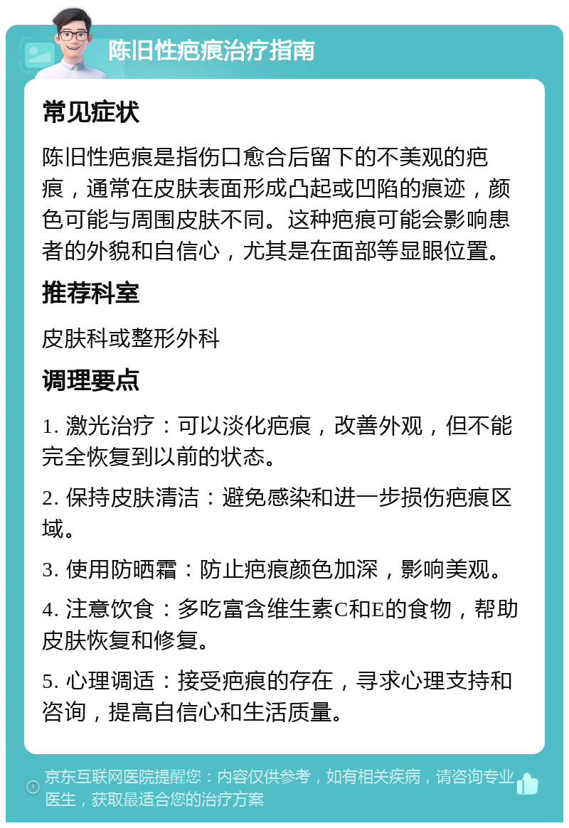 陈旧性疤痕治疗指南 常见症状 陈旧性疤痕是指伤口愈合后留下的不美观的疤痕，通常在皮肤表面形成凸起或凹陷的痕迹，颜色可能与周围皮肤不同。这种疤痕可能会影响患者的外貌和自信心，尤其是在面部等显眼位置。 推荐科室 皮肤科或整形外科 调理要点 1. 激光治疗：可以淡化疤痕，改善外观，但不能完全恢复到以前的状态。 2. 保持皮肤清洁：避免感染和进一步损伤疤痕区域。 3. 使用防晒霜：防止疤痕颜色加深，影响美观。 4. 注意饮食：多吃富含维生素C和E的食物，帮助皮肤恢复和修复。 5. 心理调适：接受疤痕的存在，寻求心理支持和咨询，提高自信心和生活质量。