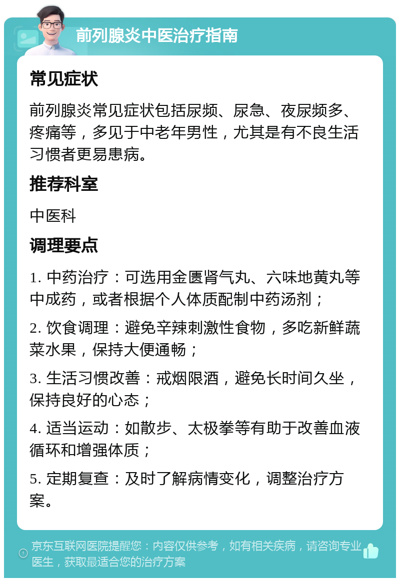 前列腺炎中医治疗指南 常见症状 前列腺炎常见症状包括尿频、尿急、夜尿频多、疼痛等，多见于中老年男性，尤其是有不良生活习惯者更易患病。 推荐科室 中医科 调理要点 1. 中药治疗：可选用金匮肾气丸、六味地黄丸等中成药，或者根据个人体质配制中药汤剂； 2. 饮食调理：避免辛辣刺激性食物，多吃新鲜蔬菜水果，保持大便通畅； 3. 生活习惯改善：戒烟限酒，避免长时间久坐，保持良好的心态； 4. 适当运动：如散步、太极拳等有助于改善血液循环和增强体质； 5. 定期复查：及时了解病情变化，调整治疗方案。