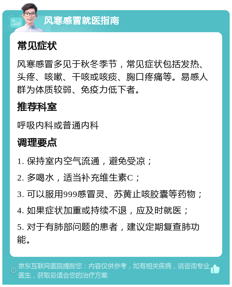 风寒感冒就医指南 常见症状 风寒感冒多见于秋冬季节，常见症状包括发热、头疼、咳嗽、干咳或咳痰、胸口疼痛等。易感人群为体质较弱、免疫力低下者。 推荐科室 呼吸内科或普通内科 调理要点 1. 保持室内空气流通，避免受凉； 2. 多喝水，适当补充维生素C； 3. 可以服用999感冒灵、苏黄止咳胶囊等药物； 4. 如果症状加重或持续不退，应及时就医； 5. 对于有肺部问题的患者，建议定期复查肺功能。