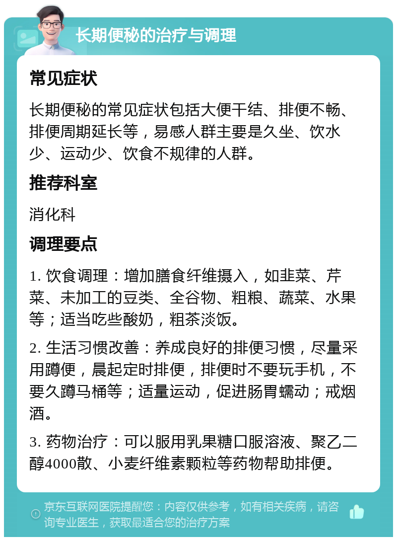 长期便秘的治疗与调理 常见症状 长期便秘的常见症状包括大便干结、排便不畅、排便周期延长等，易感人群主要是久坐、饮水少、运动少、饮食不规律的人群。 推荐科室 消化科 调理要点 1. 饮食调理：增加膳食纤维摄入，如韭菜、芹菜、未加工的豆类、全谷物、粗粮、蔬菜、水果等；适当吃些酸奶，粗茶淡饭。 2. 生活习惯改善：养成良好的排便习惯，尽量采用蹲便，晨起定时排便，排便时不要玩手机，不要久蹲马桶等；适量运动，促进肠胃蠕动；戒烟酒。 3. 药物治疗：可以服用乳果糖口服溶液、聚乙二醇4000散、小麦纤维素颗粒等药物帮助排便。