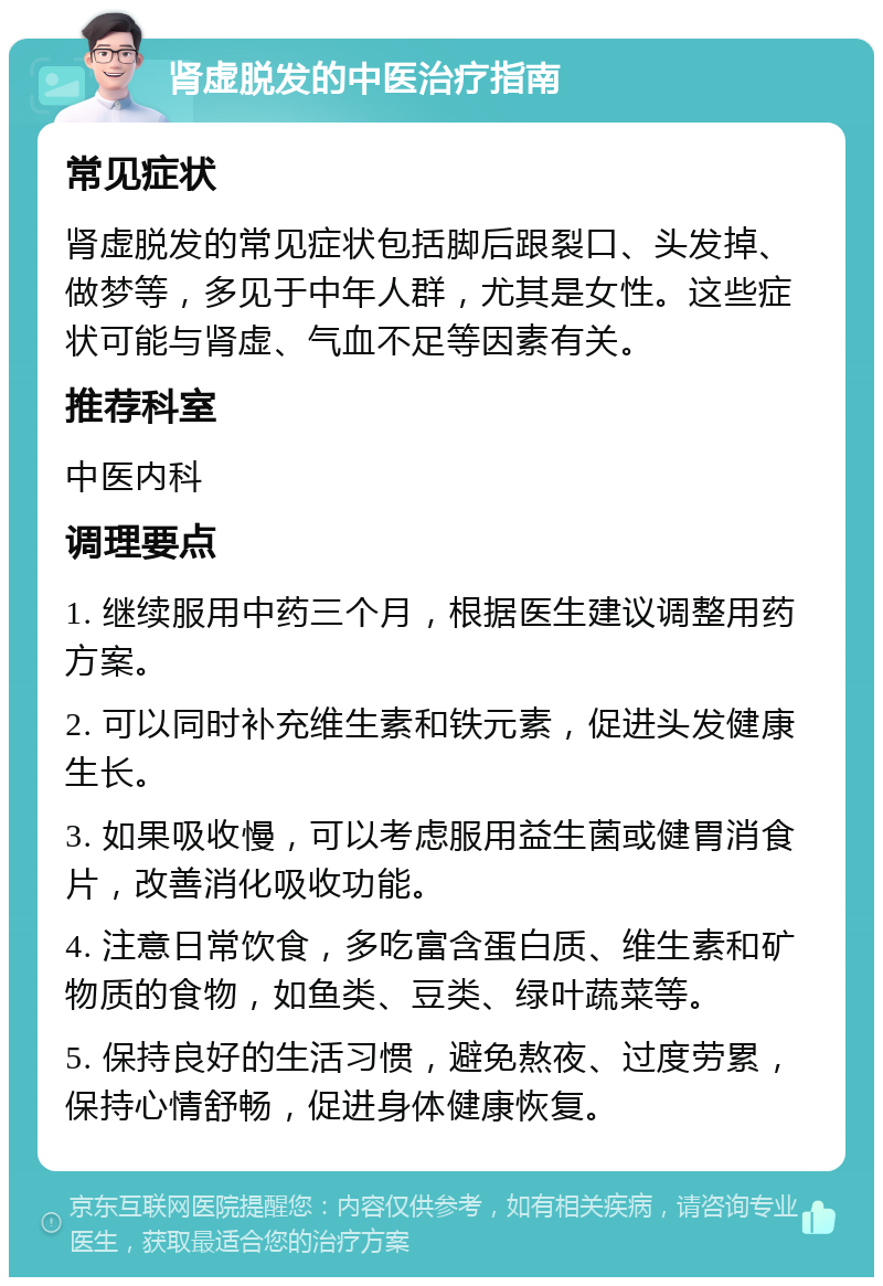 肾虚脱发的中医治疗指南 常见症状 肾虚脱发的常见症状包括脚后跟裂口、头发掉、做梦等，多见于中年人群，尤其是女性。这些症状可能与肾虚、气血不足等因素有关。 推荐科室 中医内科 调理要点 1. 继续服用中药三个月，根据医生建议调整用药方案。 2. 可以同时补充维生素和铁元素，促进头发健康生长。 3. 如果吸收慢，可以考虑服用益生菌或健胃消食片，改善消化吸收功能。 4. 注意日常饮食，多吃富含蛋白质、维生素和矿物质的食物，如鱼类、豆类、绿叶蔬菜等。 5. 保持良好的生活习惯，避免熬夜、过度劳累，保持心情舒畅，促进身体健康恢复。