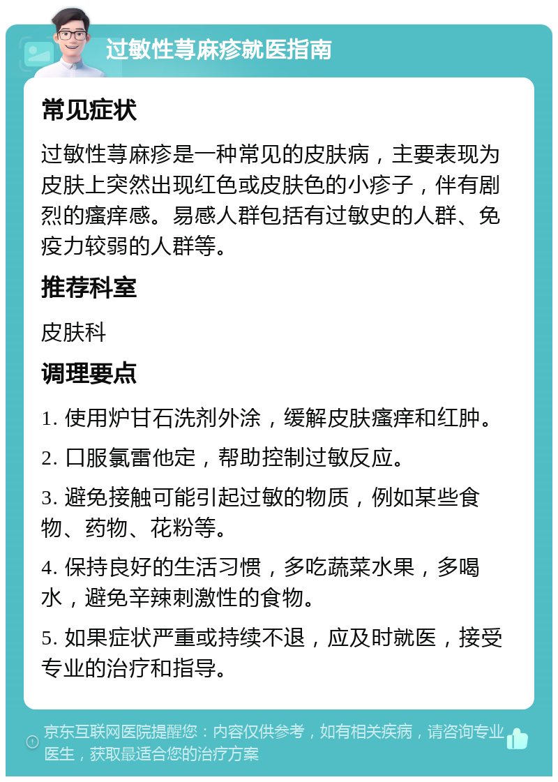 过敏性荨麻疹就医指南 常见症状 过敏性荨麻疹是一种常见的皮肤病，主要表现为皮肤上突然出现红色或皮肤色的小疹子，伴有剧烈的瘙痒感。易感人群包括有过敏史的人群、免疫力较弱的人群等。 推荐科室 皮肤科 调理要点 1. 使用炉甘石洗剂外涂，缓解皮肤瘙痒和红肿。 2. 口服氯雷他定，帮助控制过敏反应。 3. 避免接触可能引起过敏的物质，例如某些食物、药物、花粉等。 4. 保持良好的生活习惯，多吃蔬菜水果，多喝水，避免辛辣刺激性的食物。 5. 如果症状严重或持续不退，应及时就医，接受专业的治疗和指导。