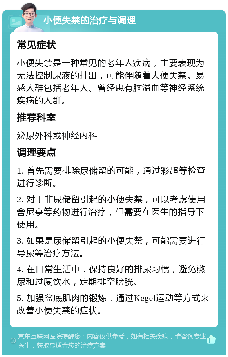 小便失禁的治疗与调理 常见症状 小便失禁是一种常见的老年人疾病，主要表现为无法控制尿液的排出，可能伴随着大便失禁。易感人群包括老年人、曾经患有脑溢血等神经系统疾病的人群。 推荐科室 泌尿外科或神经内科 调理要点 1. 首先需要排除尿储留的可能，通过彩超等检查进行诊断。 2. 对于非尿储留引起的小便失禁，可以考虑使用舍尼亭等药物进行治疗，但需要在医生的指导下使用。 3. 如果是尿储留引起的小便失禁，可能需要进行导尿等治疗方法。 4. 在日常生活中，保持良好的排尿习惯，避免憋尿和过度饮水，定期排空膀胱。 5. 加强盆底肌肉的锻炼，通过Kegel运动等方式来改善小便失禁的症状。