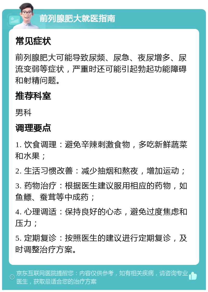 前列腺肥大就医指南 常见症状 前列腺肥大可能导致尿频、尿急、夜尿增多、尿流变弱等症状，严重时还可能引起勃起功能障碍和射精问题。 推荐科室 男科 调理要点 1. 饮食调理：避免辛辣刺激食物，多吃新鲜蔬菜和水果； 2. 生活习惯改善：减少抽烟和熬夜，增加运动； 3. 药物治疗：根据医生建议服用相应的药物，如鱼鳔、蚕茸等中成药； 4. 心理调适：保持良好的心态，避免过度焦虑和压力； 5. 定期复诊：按照医生的建议进行定期复诊，及时调整治疗方案。