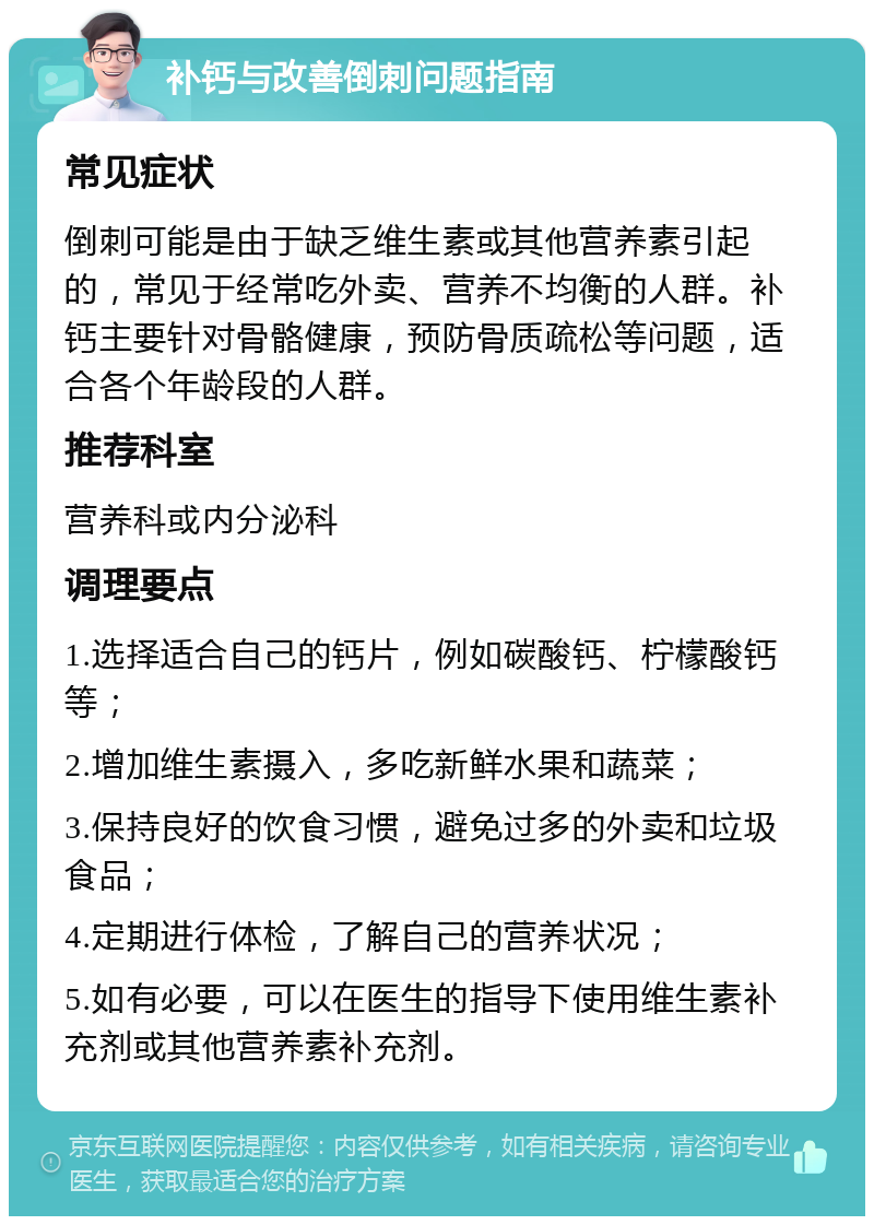 补钙与改善倒刺问题指南 常见症状 倒刺可能是由于缺乏维生素或其他营养素引起的，常见于经常吃外卖、营养不均衡的人群。补钙主要针对骨骼健康，预防骨质疏松等问题，适合各个年龄段的人群。 推荐科室 营养科或内分泌科 调理要点 1.选择适合自己的钙片，例如碳酸钙、柠檬酸钙等； 2.增加维生素摄入，多吃新鲜水果和蔬菜； 3.保持良好的饮食习惯，避免过多的外卖和垃圾食品； 4.定期进行体检，了解自己的营养状况； 5.如有必要，可以在医生的指导下使用维生素补充剂或其他营养素补充剂。