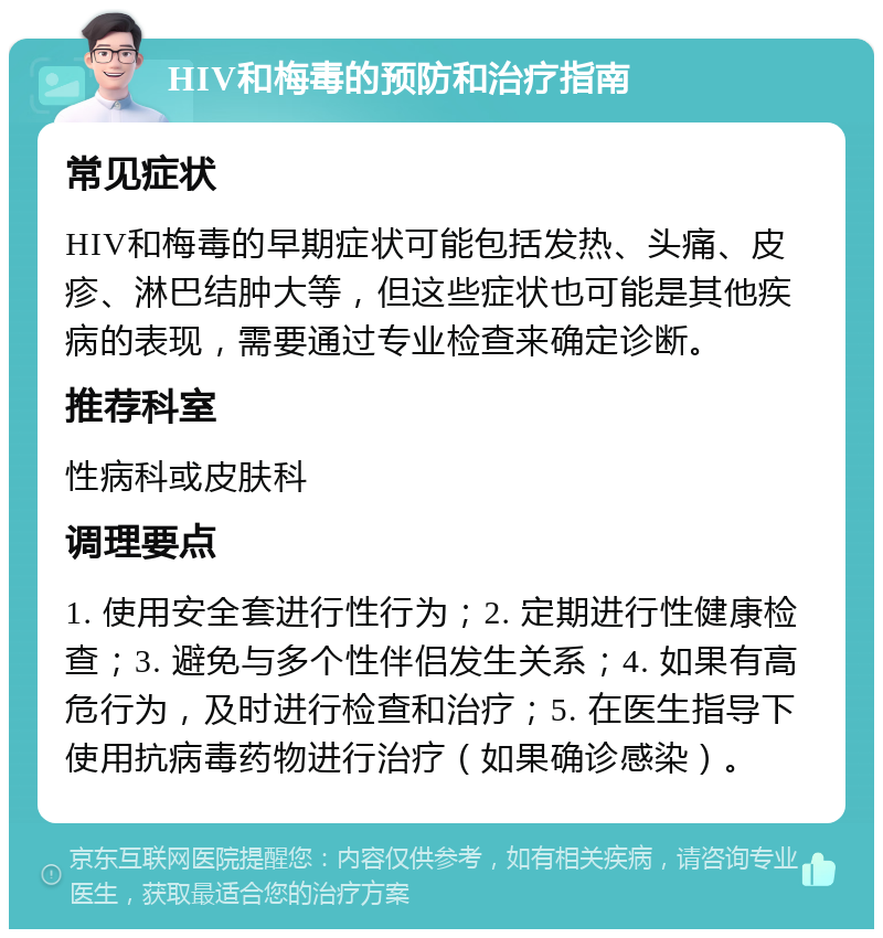 HIV和梅毒的预防和治疗指南 常见症状 HIV和梅毒的早期症状可能包括发热、头痛、皮疹、淋巴结肿大等，但这些症状也可能是其他疾病的表现，需要通过专业检查来确定诊断。 推荐科室 性病科或皮肤科 调理要点 1. 使用安全套进行性行为；2. 定期进行性健康检查；3. 避免与多个性伴侣发生关系；4. 如果有高危行为，及时进行检查和治疗；5. 在医生指导下使用抗病毒药物进行治疗（如果确诊感染）。