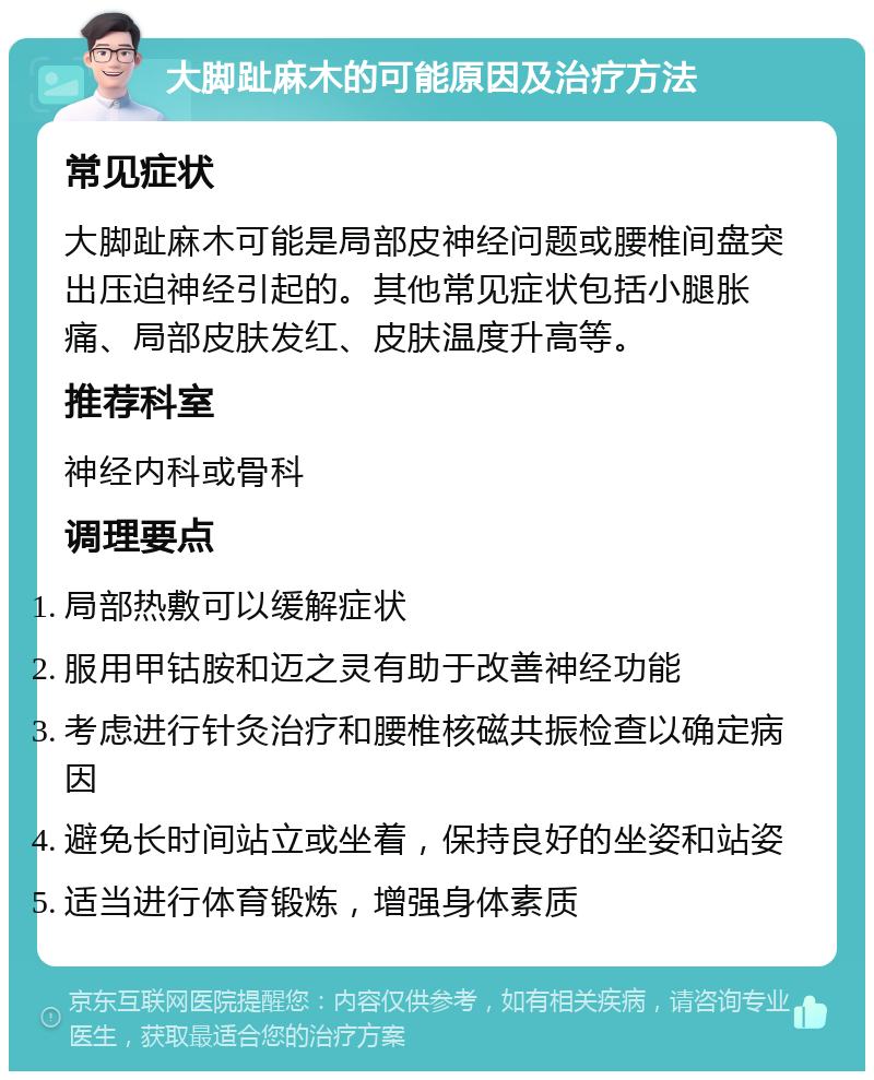 大脚趾麻木的可能原因及治疗方法 常见症状 大脚趾麻木可能是局部皮神经问题或腰椎间盘突出压迫神经引起的。其他常见症状包括小腿胀痛、局部皮肤发红、皮肤温度升高等。 推荐科室 神经内科或骨科 调理要点 局部热敷可以缓解症状 服用甲钴胺和迈之灵有助于改善神经功能 考虑进行针灸治疗和腰椎核磁共振检查以确定病因 避免长时间站立或坐着，保持良好的坐姿和站姿 适当进行体育锻炼，增强身体素质