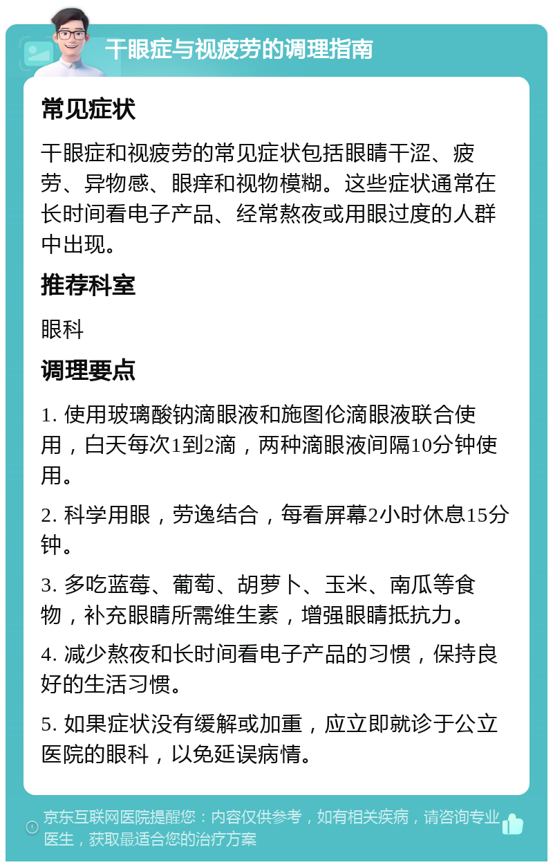 干眼症与视疲劳的调理指南 常见症状 干眼症和视疲劳的常见症状包括眼睛干涩、疲劳、异物感、眼痒和视物模糊。这些症状通常在长时间看电子产品、经常熬夜或用眼过度的人群中出现。 推荐科室 眼科 调理要点 1. 使用玻璃酸钠滴眼液和施图伦滴眼液联合使用，白天每次1到2滴，两种滴眼液间隔10分钟使用。 2. 科学用眼，劳逸结合，每看屏幕2小时休息15分钟。 3. 多吃蓝莓、葡萄、胡萝卜、玉米、南瓜等食物，补充眼睛所需维生素，增强眼睛抵抗力。 4. 减少熬夜和长时间看电子产品的习惯，保持良好的生活习惯。 5. 如果症状没有缓解或加重，应立即就诊于公立医院的眼科，以免延误病情。