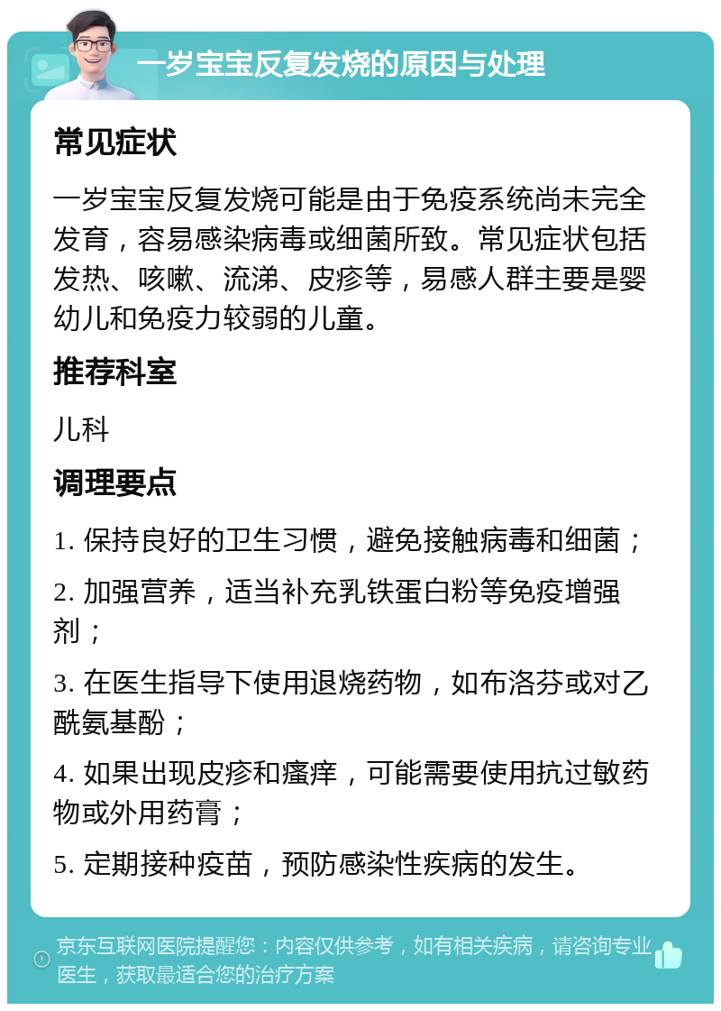 一岁宝宝反复发烧的原因与处理 常见症状 一岁宝宝反复发烧可能是由于免疫系统尚未完全发育，容易感染病毒或细菌所致。常见症状包括发热、咳嗽、流涕、皮疹等，易感人群主要是婴幼儿和免疫力较弱的儿童。 推荐科室 儿科 调理要点 1. 保持良好的卫生习惯，避免接触病毒和细菌； 2. 加强营养，适当补充乳铁蛋白粉等免疫增强剂； 3. 在医生指导下使用退烧药物，如布洛芬或对乙酰氨基酚； 4. 如果出现皮疹和瘙痒，可能需要使用抗过敏药物或外用药膏； 5. 定期接种疫苗，预防感染性疾病的发生。