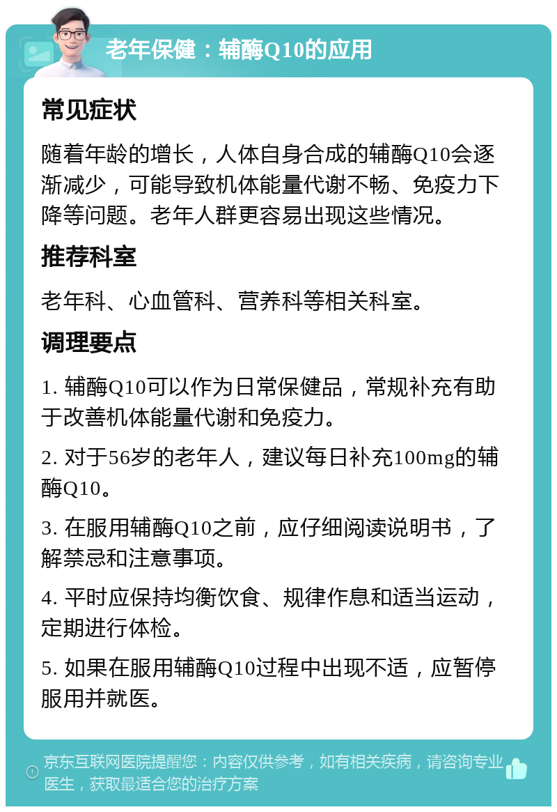 老年保健：辅酶Q10的应用 常见症状 随着年龄的增长，人体自身合成的辅酶Q10会逐渐减少，可能导致机体能量代谢不畅、免疫力下降等问题。老年人群更容易出现这些情况。 推荐科室 老年科、心血管科、营养科等相关科室。 调理要点 1. 辅酶Q10可以作为日常保健品，常规补充有助于改善机体能量代谢和免疫力。 2. 对于56岁的老年人，建议每日补充100mg的辅酶Q10。 3. 在服用辅酶Q10之前，应仔细阅读说明书，了解禁忌和注意事项。 4. 平时应保持均衡饮食、规律作息和适当运动，定期进行体检。 5. 如果在服用辅酶Q10过程中出现不适，应暂停服用并就医。