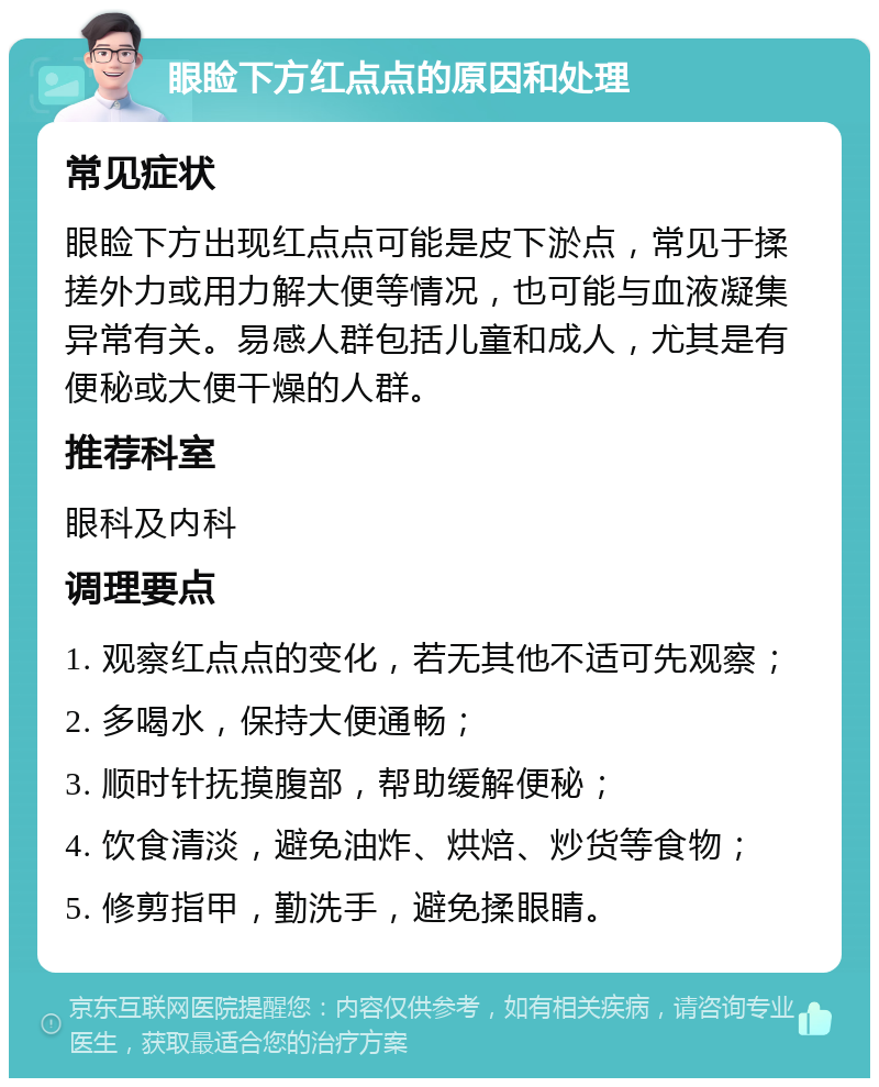 眼睑下方红点点的原因和处理 常见症状 眼睑下方出现红点点可能是皮下淤点，常见于揉搓外力或用力解大便等情况，也可能与血液凝集异常有关。易感人群包括儿童和成人，尤其是有便秘或大便干燥的人群。 推荐科室 眼科及内科 调理要点 1. 观察红点点的变化，若无其他不适可先观察； 2. 多喝水，保持大便通畅； 3. 顺时针抚摸腹部，帮助缓解便秘； 4. 饮食清淡，避免油炸、烘焙、炒货等食物； 5. 修剪指甲，勤洗手，避免揉眼睛。