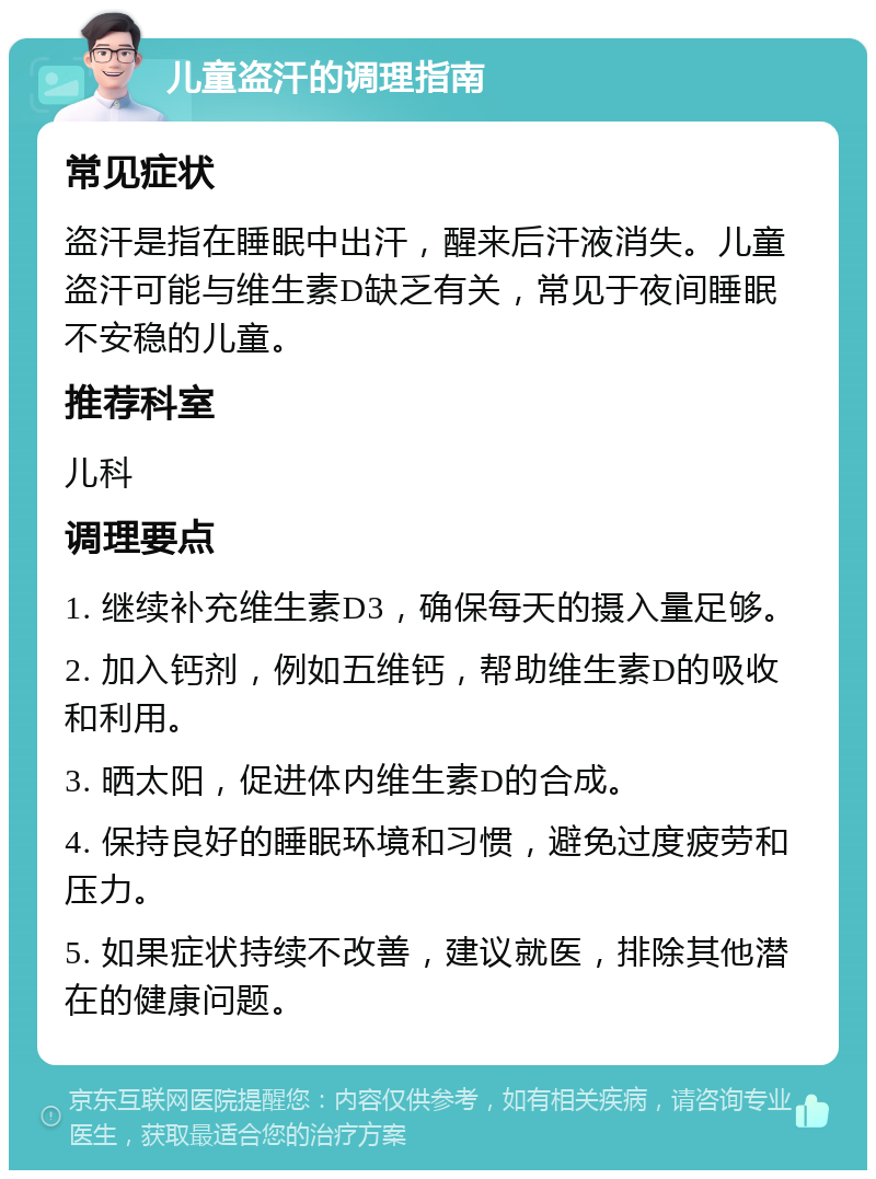 儿童盗汗的调理指南 常见症状 盗汗是指在睡眠中出汗，醒来后汗液消失。儿童盗汗可能与维生素D缺乏有关，常见于夜间睡眠不安稳的儿童。 推荐科室 儿科 调理要点 1. 继续补充维生素D3，确保每天的摄入量足够。 2. 加入钙剂，例如五维钙，帮助维生素D的吸收和利用。 3. 晒太阳，促进体内维生素D的合成。 4. 保持良好的睡眠环境和习惯，避免过度疲劳和压力。 5. 如果症状持续不改善，建议就医，排除其他潜在的健康问题。