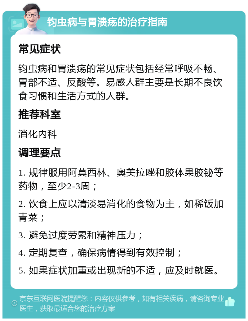 钧虫病与胃溃疡的治疗指南 常见症状 钧虫病和胃溃疡的常见症状包括经常呼吸不畅、胃部不适、反酸等。易感人群主要是长期不良饮食习惯和生活方式的人群。 推荐科室 消化内科 调理要点 1. 规律服用阿莫西林、奥美拉唑和胶体果胶铋等药物，至少2-3周； 2. 饮食上应以清淡易消化的食物为主，如稀饭加青菜； 3. 避免过度劳累和精神压力； 4. 定期复查，确保病情得到有效控制； 5. 如果症状加重或出现新的不适，应及时就医。