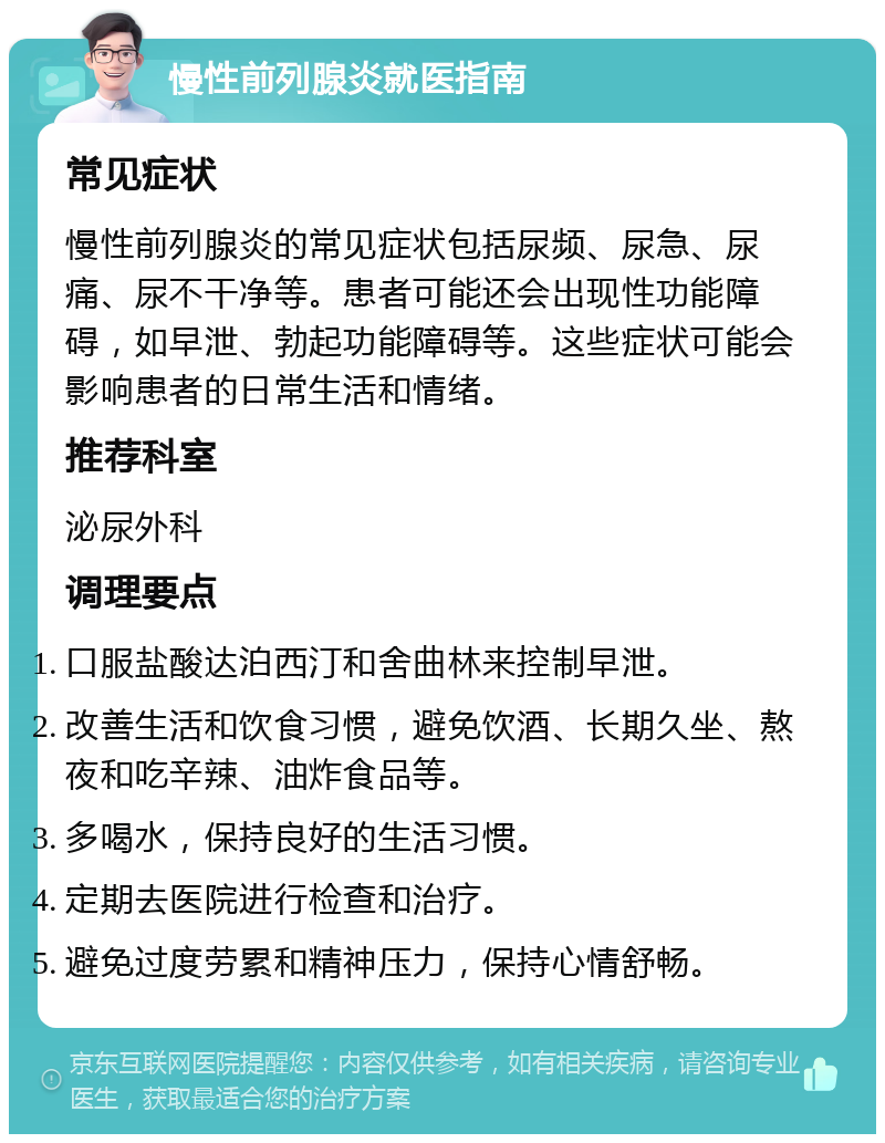 慢性前列腺炎就医指南 常见症状 慢性前列腺炎的常见症状包括尿频、尿急、尿痛、尿不干净等。患者可能还会出现性功能障碍，如早泄、勃起功能障碍等。这些症状可能会影响患者的日常生活和情绪。 推荐科室 泌尿外科 调理要点 口服盐酸达泊西汀和舍曲林来控制早泄。 改善生活和饮食习惯，避免饮酒、长期久坐、熬夜和吃辛辣、油炸食品等。 多喝水，保持良好的生活习惯。 定期去医院进行检查和治疗。 避免过度劳累和精神压力，保持心情舒畅。