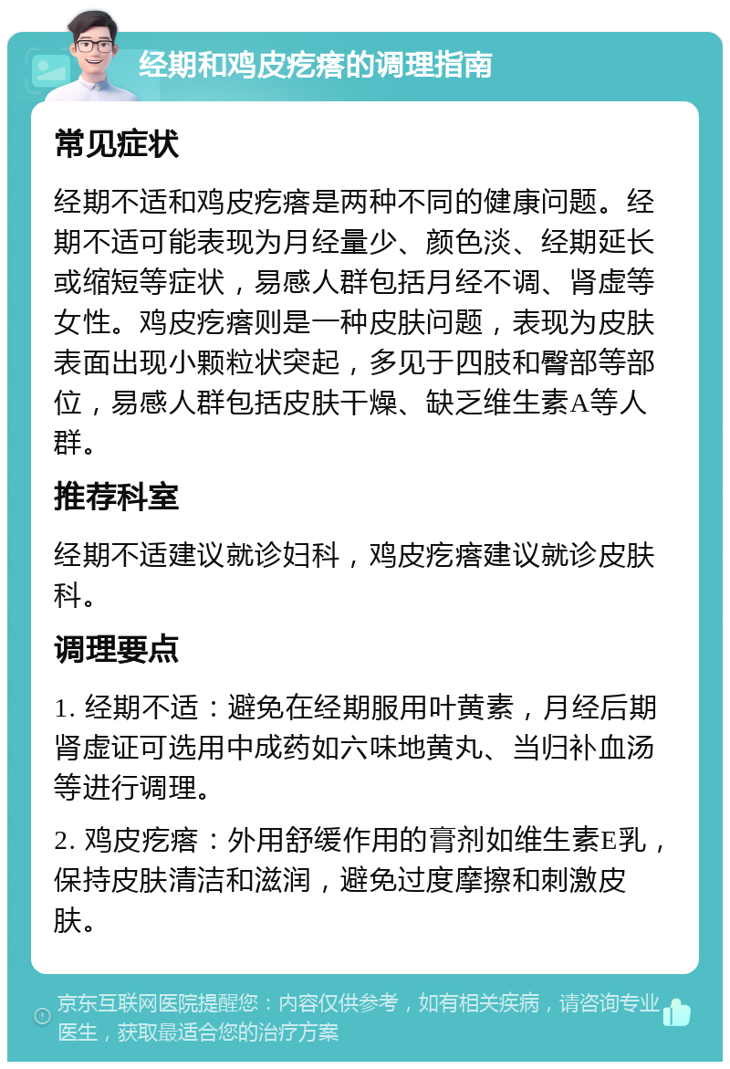 经期和鸡皮疙瘩的调理指南 常见症状 经期不适和鸡皮疙瘩是两种不同的健康问题。经期不适可能表现为月经量少、颜色淡、经期延长或缩短等症状，易感人群包括月经不调、肾虚等女性。鸡皮疙瘩则是一种皮肤问题，表现为皮肤表面出现小颗粒状突起，多见于四肢和臀部等部位，易感人群包括皮肤干燥、缺乏维生素A等人群。 推荐科室 经期不适建议就诊妇科，鸡皮疙瘩建议就诊皮肤科。 调理要点 1. 经期不适：避免在经期服用叶黄素，月经后期肾虚证可选用中成药如六味地黄丸、当归补血汤等进行调理。 2. 鸡皮疙瘩：外用舒缓作用的膏剂如维生素E乳，保持皮肤清洁和滋润，避免过度摩擦和刺激皮肤。