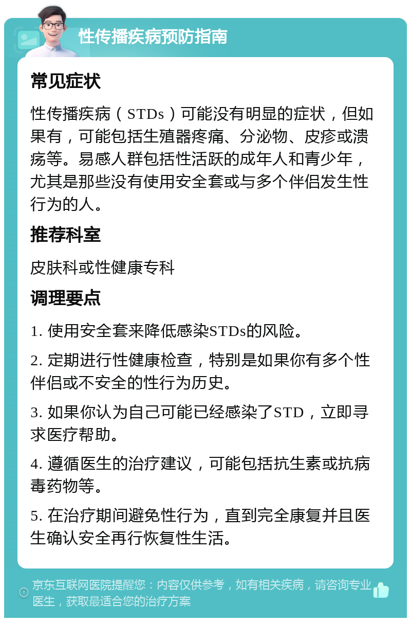 性传播疾病预防指南 常见症状 性传播疾病（STDs）可能没有明显的症状，但如果有，可能包括生殖器疼痛、分泌物、皮疹或溃疡等。易感人群包括性活跃的成年人和青少年，尤其是那些没有使用安全套或与多个伴侣发生性行为的人。 推荐科室 皮肤科或性健康专科 调理要点 1. 使用安全套来降低感染STDs的风险。 2. 定期进行性健康检查，特别是如果你有多个性伴侣或不安全的性行为历史。 3. 如果你认为自己可能已经感染了STD，立即寻求医疗帮助。 4. 遵循医生的治疗建议，可能包括抗生素或抗病毒药物等。 5. 在治疗期间避免性行为，直到完全康复并且医生确认安全再行恢复性生活。