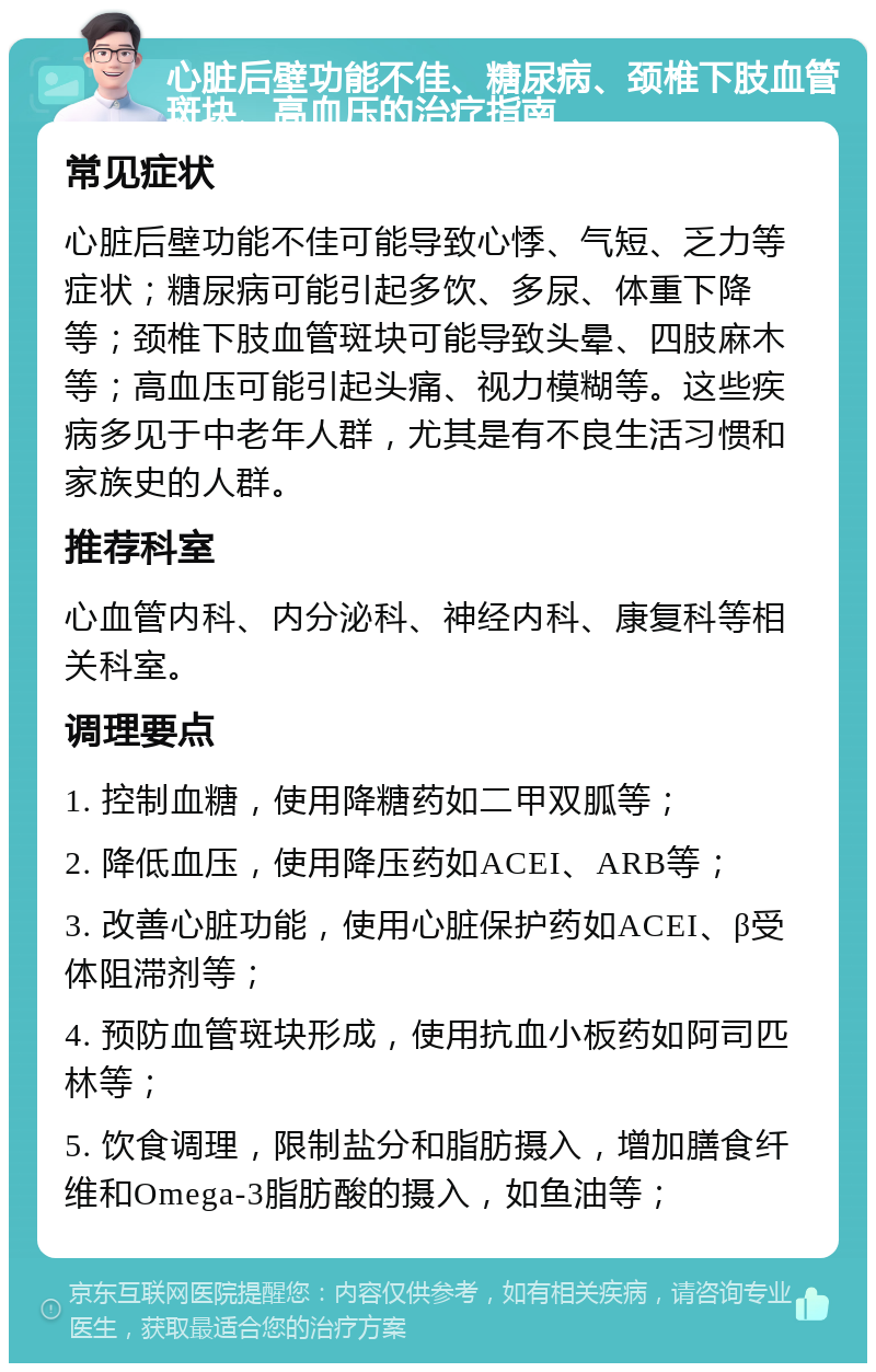 心脏后壁功能不佳、糖尿病、颈椎下肢血管斑块、高血压的治疗指南 常见症状 心脏后壁功能不佳可能导致心悸、气短、乏力等症状；糖尿病可能引起多饮、多尿、体重下降等；颈椎下肢血管斑块可能导致头晕、四肢麻木等；高血压可能引起头痛、视力模糊等。这些疾病多见于中老年人群，尤其是有不良生活习惯和家族史的人群。 推荐科室 心血管内科、内分泌科、神经内科、康复科等相关科室。 调理要点 1. 控制血糖，使用降糖药如二甲双胍等； 2. 降低血压，使用降压药如ACEI、ARB等； 3. 改善心脏功能，使用心脏保护药如ACEI、β受体阻滞剂等； 4. 预防血管斑块形成，使用抗血小板药如阿司匹林等； 5. 饮食调理，限制盐分和脂肪摄入，增加膳食纤维和Omega-3脂肪酸的摄入，如鱼油等；