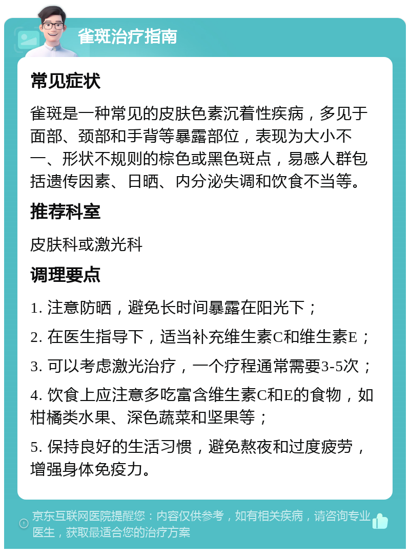 雀斑治疗指南 常见症状 雀斑是一种常见的皮肤色素沉着性疾病，多见于面部、颈部和手背等暴露部位，表现为大小不一、形状不规则的棕色或黑色斑点，易感人群包括遗传因素、日晒、内分泌失调和饮食不当等。 推荐科室 皮肤科或激光科 调理要点 1. 注意防晒，避免长时间暴露在阳光下； 2. 在医生指导下，适当补充维生素C和维生素E； 3. 可以考虑激光治疗，一个疗程通常需要3-5次； 4. 饮食上应注意多吃富含维生素C和E的食物，如柑橘类水果、深色蔬菜和坚果等； 5. 保持良好的生活习惯，避免熬夜和过度疲劳，增强身体免疫力。