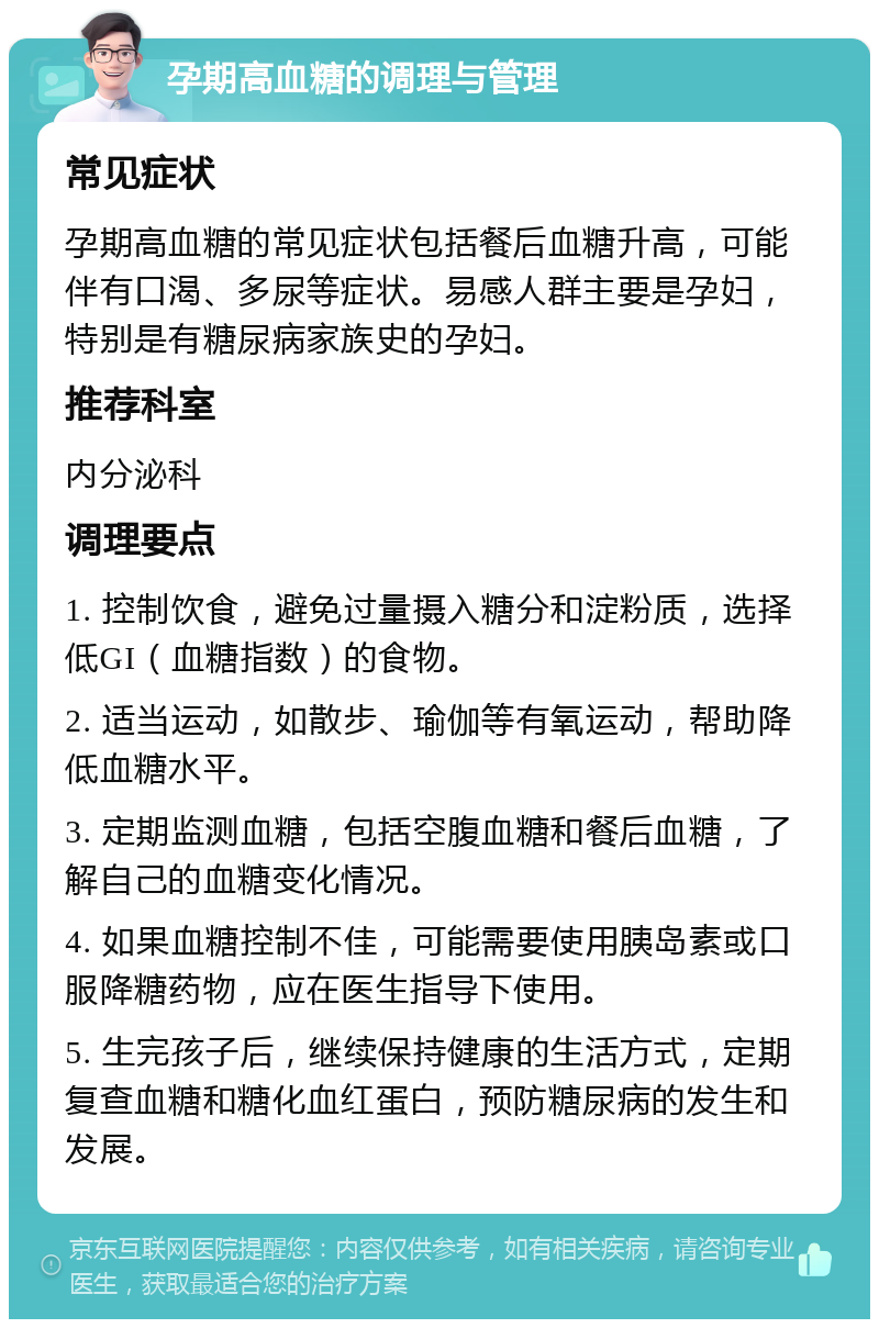 孕期高血糖的调理与管理 常见症状 孕期高血糖的常见症状包括餐后血糖升高，可能伴有口渴、多尿等症状。易感人群主要是孕妇，特别是有糖尿病家族史的孕妇。 推荐科室 内分泌科 调理要点 1. 控制饮食，避免过量摄入糖分和淀粉质，选择低GI（血糖指数）的食物。 2. 适当运动，如散步、瑜伽等有氧运动，帮助降低血糖水平。 3. 定期监测血糖，包括空腹血糖和餐后血糖，了解自己的血糖变化情况。 4. 如果血糖控制不佳，可能需要使用胰岛素或口服降糖药物，应在医生指导下使用。 5. 生完孩子后，继续保持健康的生活方式，定期复查血糖和糖化血红蛋白，预防糖尿病的发生和发展。