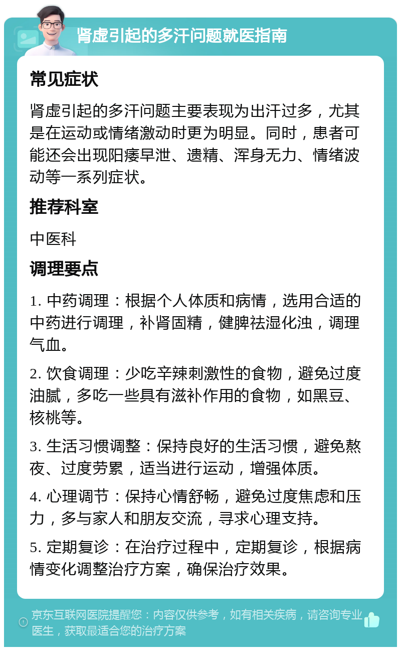 肾虚引起的多汗问题就医指南 常见症状 肾虚引起的多汗问题主要表现为出汗过多，尤其是在运动或情绪激动时更为明显。同时，患者可能还会出现阳痿早泄、遗精、浑身无力、情绪波动等一系列症状。 推荐科室 中医科 调理要点 1. 中药调理：根据个人体质和病情，选用合适的中药进行调理，补肾固精，健脾祛湿化浊，调理气血。 2. 饮食调理：少吃辛辣刺激性的食物，避免过度油腻，多吃一些具有滋补作用的食物，如黑豆、核桃等。 3. 生活习惯调整：保持良好的生活习惯，避免熬夜、过度劳累，适当进行运动，增强体质。 4. 心理调节：保持心情舒畅，避免过度焦虑和压力，多与家人和朋友交流，寻求心理支持。 5. 定期复诊：在治疗过程中，定期复诊，根据病情变化调整治疗方案，确保治疗效果。