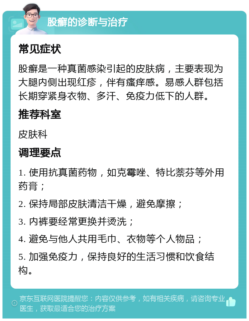 股癣的诊断与治疗 常见症状 股癣是一种真菌感染引起的皮肤病，主要表现为大腿内侧出现红疹，伴有瘙痒感。易感人群包括长期穿紧身衣物、多汗、免疫力低下的人群。 推荐科室 皮肤科 调理要点 1. 使用抗真菌药物，如克霉唑、特比萘芬等外用药膏； 2. 保持局部皮肤清洁干燥，避免摩擦； 3. 内裤要经常更换并烫洗； 4. 避免与他人共用毛巾、衣物等个人物品； 5. 加强免疫力，保持良好的生活习惯和饮食结构。