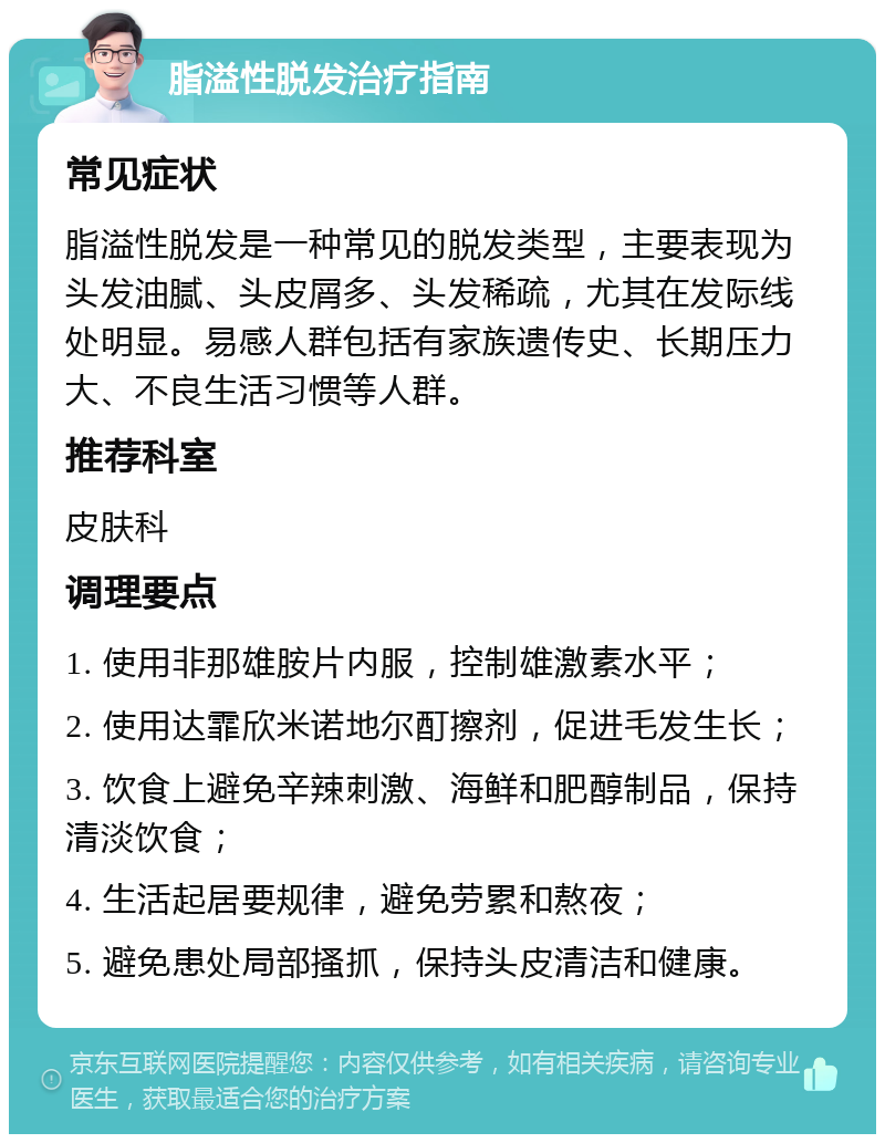 脂溢性脱发治疗指南 常见症状 脂溢性脱发是一种常见的脱发类型，主要表现为头发油腻、头皮屑多、头发稀疏，尤其在发际线处明显。易感人群包括有家族遗传史、长期压力大、不良生活习惯等人群。 推荐科室 皮肤科 调理要点 1. 使用非那雄胺片内服，控制雄激素水平； 2. 使用达霏欣米诺地尔酊擦剂，促进毛发生长； 3. 饮食上避免辛辣刺激、海鲜和肥醇制品，保持清淡饮食； 4. 生活起居要规律，避免劳累和熬夜； 5. 避免患处局部搔抓，保持头皮清洁和健康。